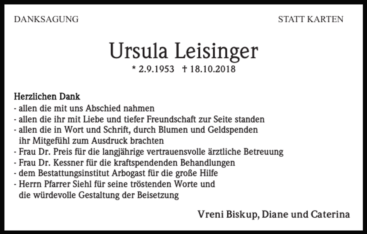 <p>DANKSAGUNG</p><p>STATT KARTEN</p><p>Ursula Leisinger<br />* 2.9.1953 † 18.10.2018</p><p>- allen die mit uns Abschied nahmen<br />- allen die ihr mit Liebe und tiefer Freundschaft zur Seite standen<br />- allen die in Wort und Schrift, durch Blumen und Geldspenden<br />ihr Mitgefühl zum Ausdruck brachten<br />- Frau Dr. Preis für die langjährige vertrauensvolle ärztliche Betreuung<br />- Frau Dr. Kessner für die kraftspendenden Behandlungen<br />- dem Bestattungsinstitut Arbogast für die große Hilfe<br />- Herrn Pfarrer Siehl für seine tröstenden Worte und<br />die würdevolle Gestaltung der Beisetzung<br />Vreni Biskup, Diane und Caterina</p>