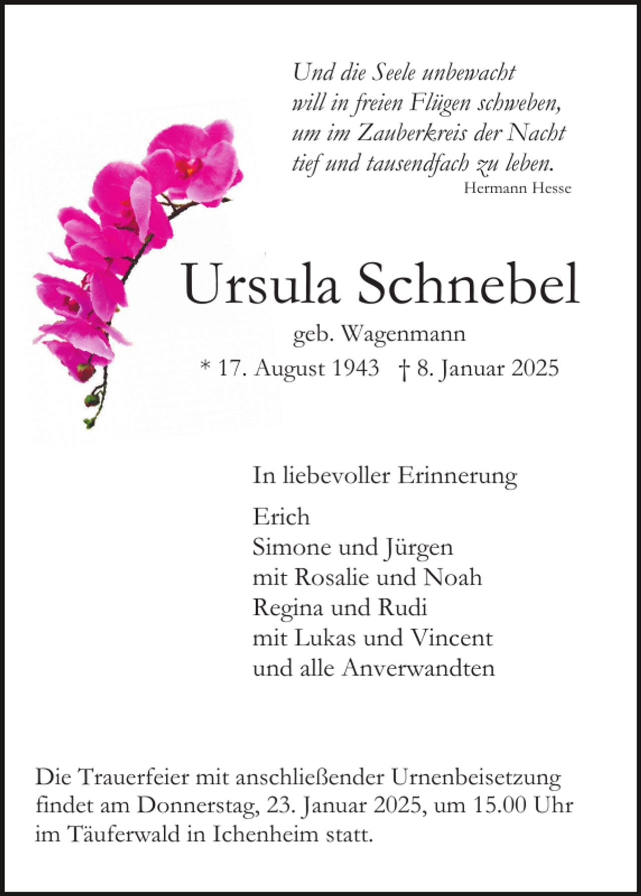 <p>Und die Seele unbewacht<br />will in freien Flügen schweben,<br />um im Zauberkreis der Nacht<br />tief und tausendfach zu leben.<br />Hermann Hesse</p><p>Ursula Schnebel<br />geb. Wagenmann<br />* 17. August 1943 † 8. Januar 2025</p><p>In liebevoller Erinnerung<br />Erich<br />Simone und Jürgen<br />mit Rosalie und Noah<br />Regina und Rudi<br />mit Lukas und Vincent<br />und alle Anverwandten</p><p>Die Trauerfeier mit anschließender Urnenbeisetzung<br />findet am Donnerstag, 23. Januar 2025, um 15.00 Uhr<br />im Täuferwald in Ichenheim statt.</p>