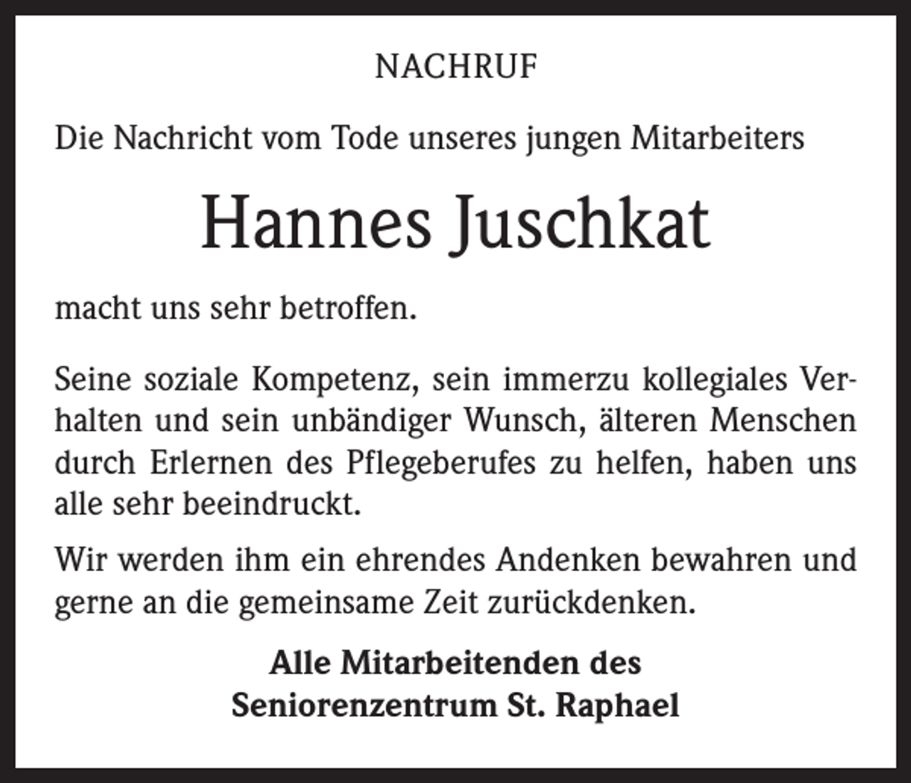 <p>NACHRUF<br />Die Nachricht vom Tode unseres jungen Mitarbeiters</p><p>Hannes Juschkat<br />macht uns sehr betroffen.<br />Seine soziale Kompetenz, sein immerzu kollegiales Verhalten und sein unbändiger Wunsch, älteren Menschen<br />durch Erlernen des Pflegeberufes zu helfen, haben uns<br />alle sehr beeindruckt.<br />Wir werden ihm ein ehrendes Andenken bewahren und<br />gerne an die gemeinsame Zeit zurückdenken.<br />Alle Mitarbeitenden des<br />Seniorenzentrum St. Raphael</p>