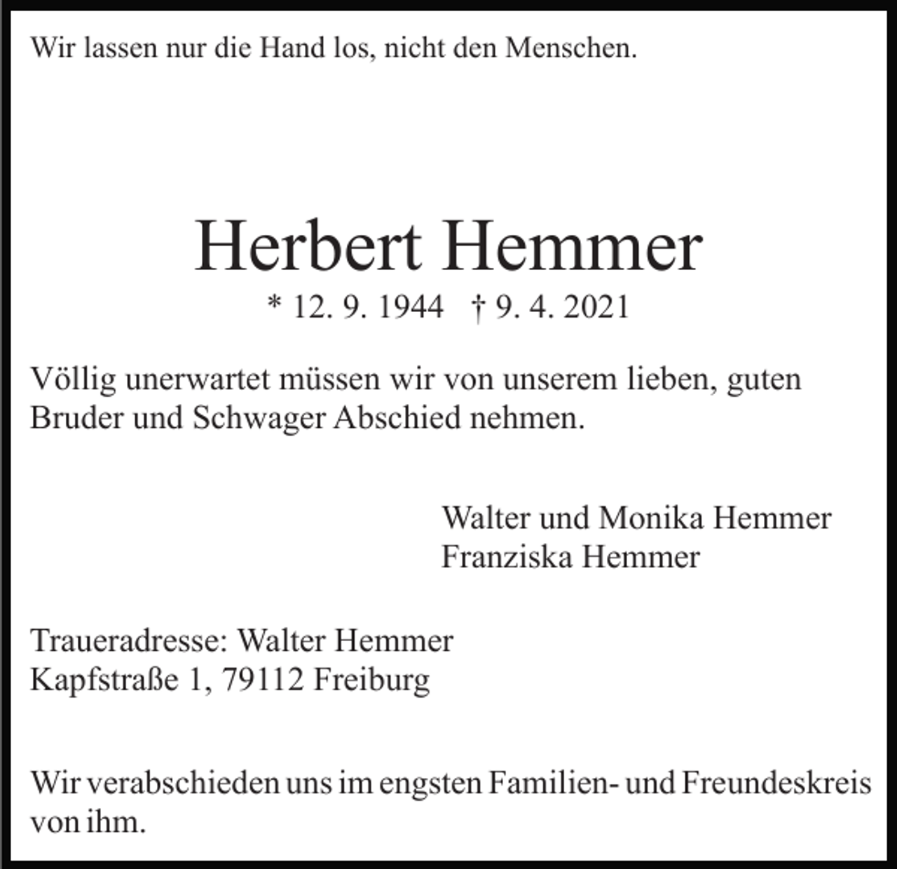 <p>Wir lassen nur die Hand los, nicht den Menschen.</p><p>Herbert Hemmer<br />* 12. 9. 1944 † 9. 4. 2021<br />Völlig unerwartet müssen wir von unserem lieben, guten<br />Bruder und Schwager Abschied nehmen.<br />Walter und Monika Hemmer<br />Franziska Hemmer<br />Traueradresse: Walter Hemmer<br />Kapfstraße 1, 79112 Freiburg<br />Wir verabschieden uns im engsten Familien- und Freundeskreis<br />von ihm.</p>