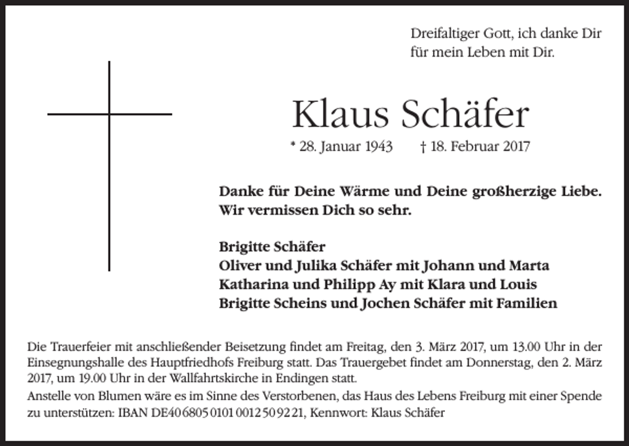 <p>Dreifaltiger Gott, ich danke Dir<br />für mein Leben mit Dir.</p><p>Klaus Schäfer<br />* 28. Januar 1943 † 18. Februar 2017<br />Danke für Deine Wärme und Deine großherzige Liebe.<br />Wir vermissen Dich so sehr.<br />Brigitte Schäfer<br />Oliver und Julika Schäfer mit Johann und Marta<br />Katharina und Philipp Ay mit Klara und Louis<br />Brigitte Scheins und Jochen Schäfer mit Familien<br />Die Trauerfeier mit anschließender Beisetzung findet am Freitag, den 3. März 2017, um 13.00 Uhr in der<br />Einsegnungshalle des Hauptfriedhofs Freiburg statt. Das Trauergebet findet am Donnerstag, den 2. März<br />2017, um 19.00 Uhr in der Wallfahrtskirche in Endingen statt.<br />Anstelle von Blumen wäre es im Sinne des Verstorbenen, das Haus des Lebens Freiburg mit einer Spende<br />zu unterstützen: IBAN DE40 6805 0101 0012 50 91, Kennwort: Klaus Schäfer</p>