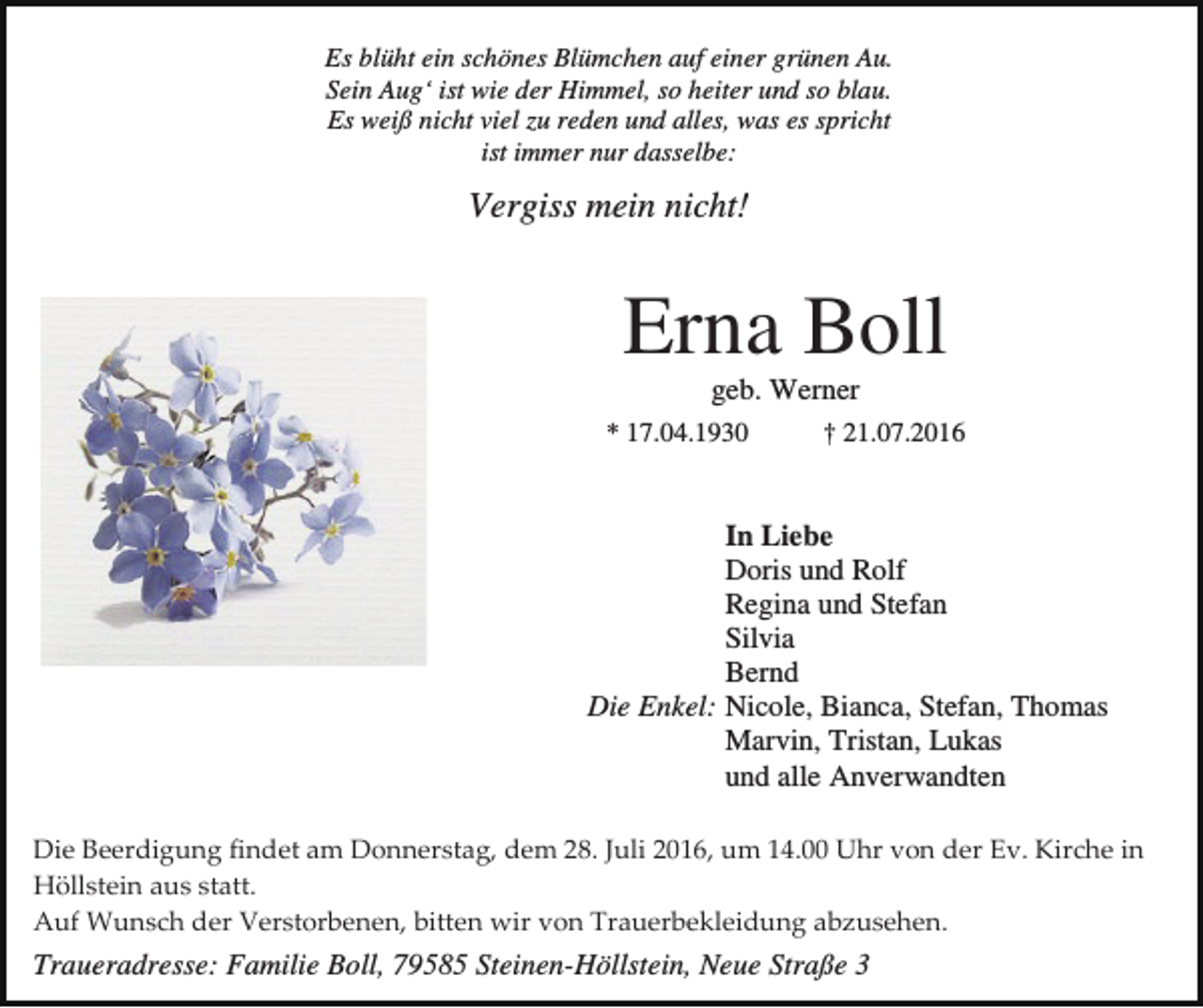 <p>Es blüht ein schönes Blümchen auf einer grünen Au.<br />Sein Aug‘ ist wie der Himmel, so heiter und so blau.<br />Es weiß nicht viel zu reden und alles, was es spricht<br />ist immer nur dasselbe:</p><p>Vergiss mein nicht!</p><p>Erna Boll<br />geb. Werner<br />* 17.04.1930</p><p>† 21.07.2016</p><p>In Liebe<br />Doris und Rolf<br />Regina und Stefan<br />Silvia<br />Bernd<br />Die Enkel: Nicole, Bianca, Stefan, Thomas<br />Marvin, Tristan, Lukas<br />und alle Anverwandten<br />Die Beerdigung findet am Donnerstag, dem 28. Juli 2016, um 14.00 Uhr von der Ev. Kirche in<br />Höllstein aus statt.<br />Auf Wunsch der Verstorbenen, bitten wir von Trauerbekleidung abzusehen.</p><p>Traueradresse: Familie Boll, 79585 Steinen-Höllstein, Neue Straße 3</p>