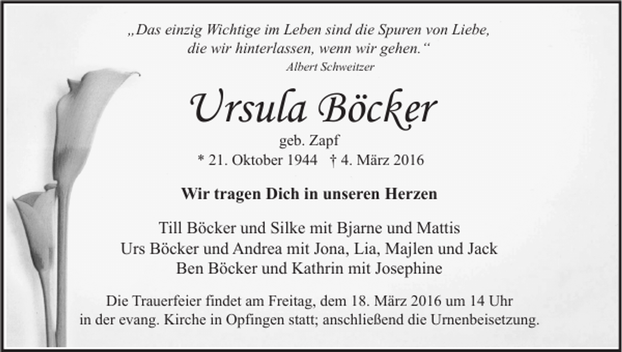 <p>„Das einzig Wichtige im Leben sind die Spuren von Liebe,<br />die wir hinterlassen, wenn wir gehen.“<br />Albert Schweitzer</p><p>Ursula Böcker<br />geb. Zapf<br />* 21. Oktober 1944 † 4. März 2016</p><p>Wir tragen Dich in unseren Herzen<br />Till Böcker und Silke mit Bjarne und Mattis<br />Urs Böcker und Andrea mit Jona, Lia, Majlen und Jack<br />Ben Böcker und Kathrin mit Josephine<br />Die Trauerfeier findet am Freitag, dem 18. März 2016 um 14 Uhr<br />in der evang. Kirche in Opfingen statt; anschließend die Urnenbeisetzung.</p>