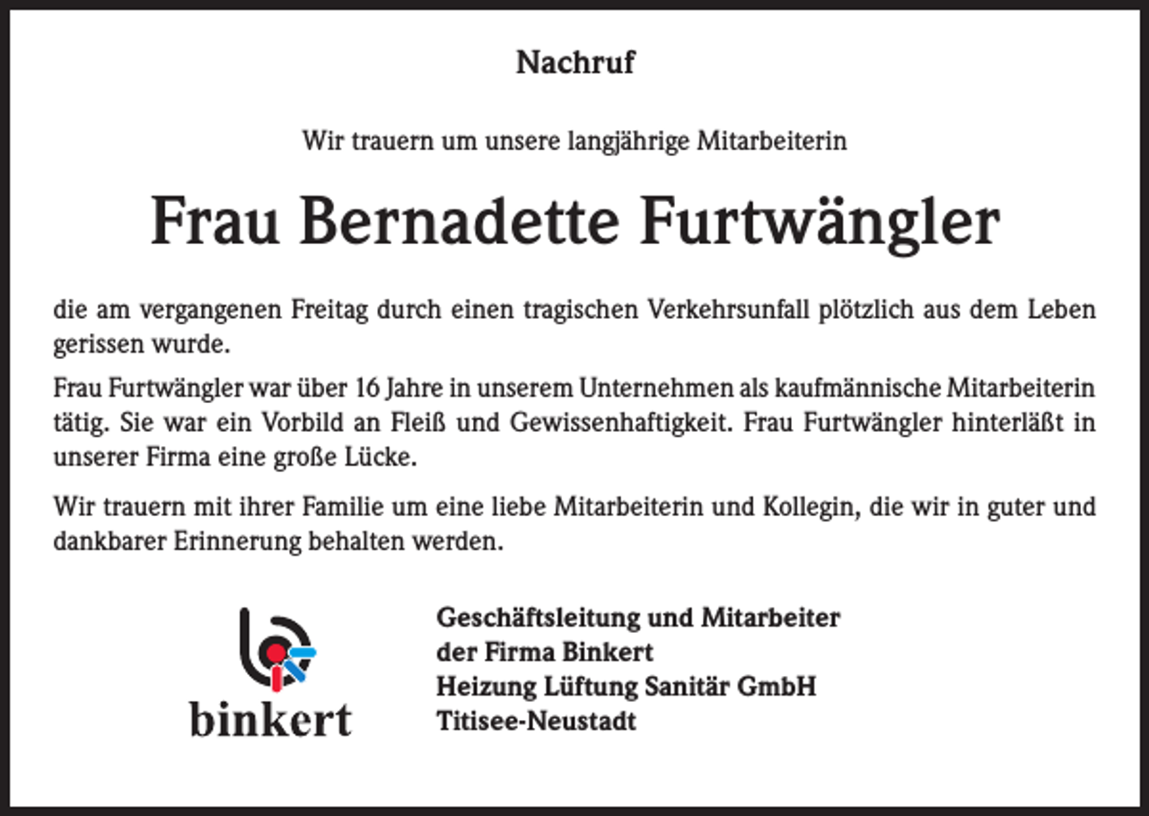 <p>Nachruf<br />Wir trauern um unsere langjährige Mitarbeiterin</p><p>Frau Bernadette Furtwängler<br />die am vergangenen Freitag durch einen tragischen Verkehrsunfall plötzlich aus dem Leben<br />gerissen wurde.<br />Frau Furtwängler war über 16 Jahre in unserem Unternehmen als kaufmännische Mitarbeiterin<br />tätig. Sie war ein Vorbild an Fleiß und Gewissenhaftigkeit. Frau Furtwängler hinterläßt in<br />unserer Firma eine große Lücke.<br />Wir trauern mit ihrer Familie um eine liebe Mitarbeiterin und Kollegin, die wir in guter und<br />dankbarer Erinnerung behalten werden.<br />Geschäftsleitung und Mitarbeiter<br />der Firma Binkert<br />Heizung Lüftung Sanitär GmbH<br />Titisee-Neustadt</p>