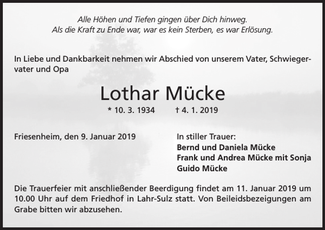 <p>Alle Höhen und Tiefen gingen über Dich hinweg.<br />Als die Kraft zu Ende war, war es kein Sterben, es war Erlösung.<br />In Liebe und Dankbarkeit nehmen wir Abschied von unserem Vater, Schwiegervater und Opa</p><p>Lothar Mücke<br />* 10. 3. 1934<br />Friesenheim, den 9. Januar 2019</p><p>† 4. 1. 2019<br />In stiller Trauer:<br />Bernd und Daniela Mücke<br />Frank und Andrea Mücke mit Sonja<br />Guido Mücke</p><p>Die Trauerfeier mit anschließender Beerdigung findet am 11. Januar 2019 um<br />10.00 Uhr auf dem Friedhof in Lahr-Sulz statt. Von Beileidsbezeigungen am<br />Grabe bitten wir abzusehen.</p>