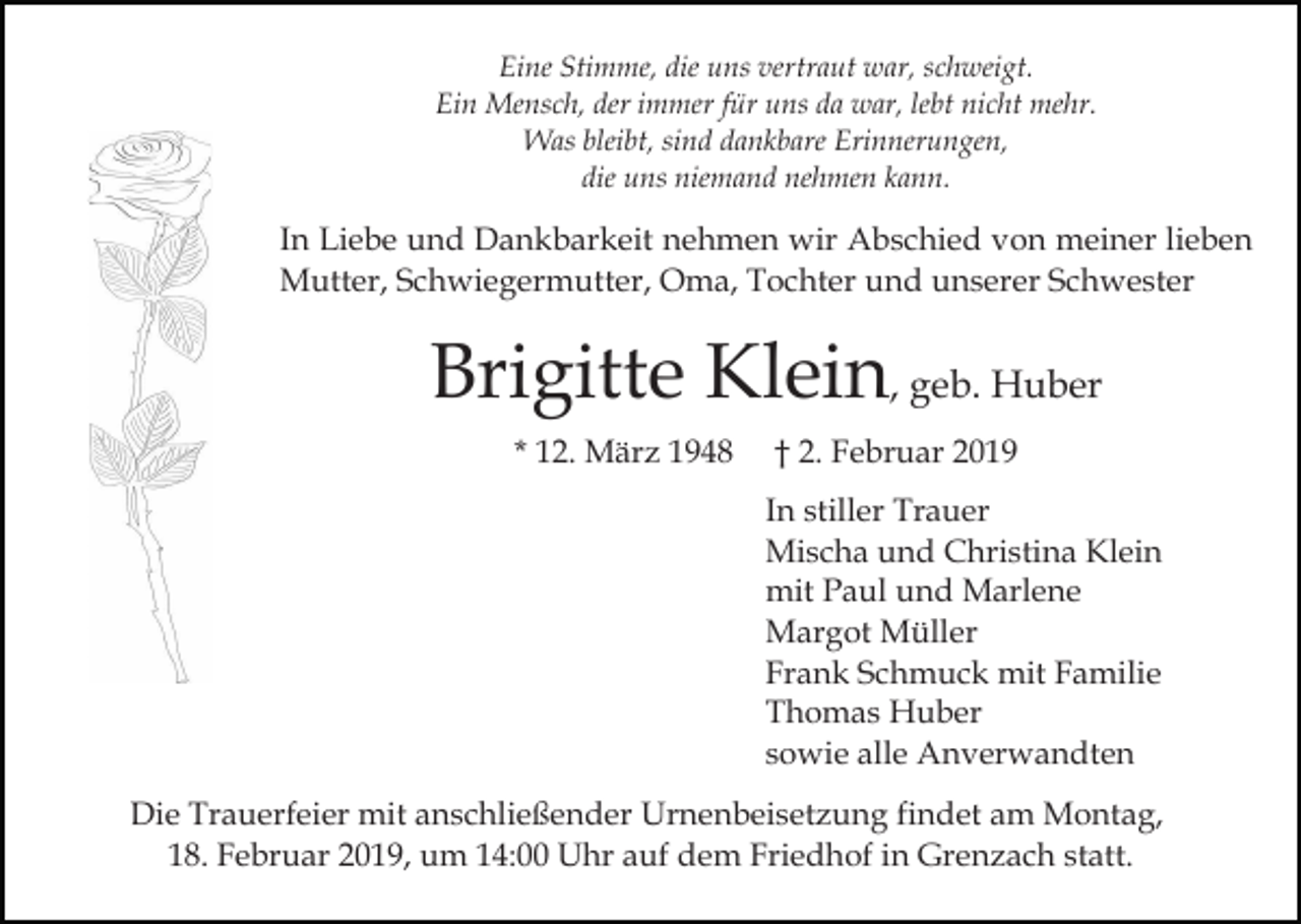 <p>Eine Stimme, die uns vertraut war, schweigt.<br />Ein Mensch, der immer für uns da war, lebt nicht mehr.<br />Was bleibt, sind dankbare Erinnerungen,<br />die uns niemand nehmen kann.</p><p>In Liebe und Dankbarkeit nehmen wir Abschied von meiner lieben<br />Mutter, Schwiegermutter, Oma, Tochter und unserer Schwester</p><p>Brigitte Klein, geb. Huber<br />* 12. März 1948</p><p>† 2. Februar 2019<br />In stiller Trauer<br />Mischa und Christina Klein<br />mit Paul und Marlene<br />Margot Müller<br />Frank Schmuck mit Familie<br />Thomas Huber<br />sowie alle Anverwandten</p><p>Die Trauerfeier mit anschließender Urnenbeisetzung findet am Montag,<br />18. Februar 2019, um 14:00 Uhr auf dem Friedhof in Grenzach statt.</p>