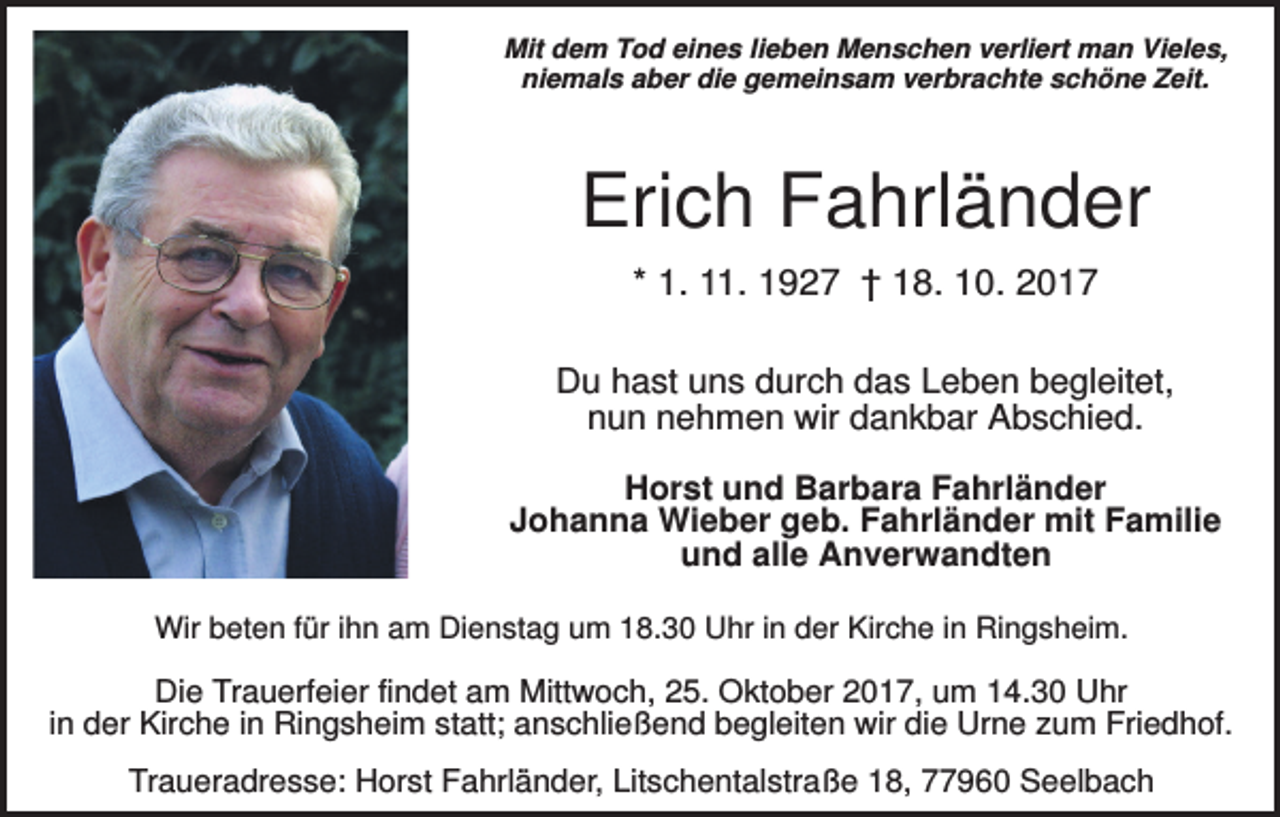 <p>Mit dem Tod eines lieben Menschen verliert man Vieles,<br />niemals aber die gemeinsam verbrachte schöne Zeit.</p><p>Erich Fahrländer<br />* 1. 11. 1927 † 18. 10. 2017<br />Du hast uns durch das Leben begleitet,<br />nun nehmen wir dankbar Abschied.<br />Horst und Barbara Fahrländer<br />Johanna Wieber geb. Fahrländer mit Familie<br />und alle Anverwandten<br />Wir beten für ihn am Dienstag um 18.30 Uhr in der Kirche in Ringsheim.</p><p>Die Trauerfeier findet am Mittwoch, 25. Oktober 2017, um 14.30 Uhr<br />in der Kirche in Ringsheim statt; anschließend begleiten wir die Urne zum Friedhof.<br />Traueradresse: Horst Fahrländer, Litschentalstraße 18, 77960 Seelbach</p>