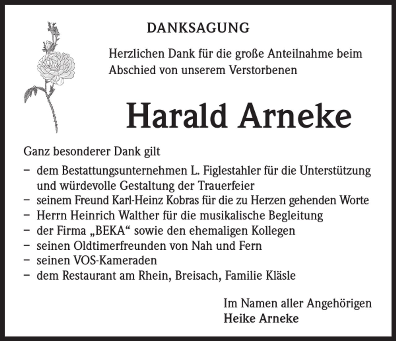 <p>DANKSAGUNG<br />Herzlichen Dank für die große Anteilnahme beim<br />Abschied von unserem Verstorbenen</p><p>Harald Arneke</p><p>Ganz besonderer Dank gilt<br />– dem Bestattungsunternehmen L. Figlestahler für die Unterstützung<br />und würdevolle Gestaltung der Trauerfeier<br />– seinem Freund Karl-Heinz Kobras für die zu Herzen gehenden Worte<br />– Herrn Heinrich Walther für die musikalische Begleitung<br />– der Firma „BEKA“ sowie den ehemaligen Kollegen<br />– seinen Oldtimerfreunden von Nah und Fern<br />– seinen VOS-Kameraden<br />– dem R<br />estaurant am Rhein, Breisach, Familie Kläsle<br />Im Namen aller Angehörigen<br />Heike Arneke</p>