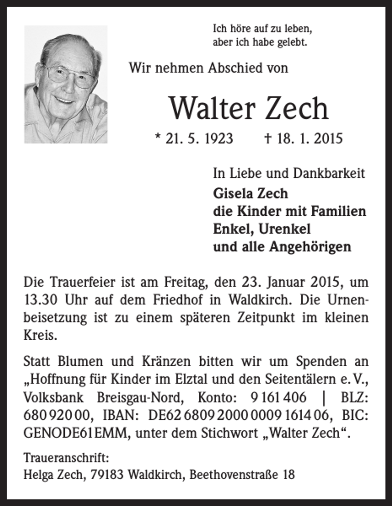 <p>Ich höre auf zu leben,<br />aber ich habe gelebt.</p><p>Wir nehmen Abschied von</p><p>Walter Zech<br />* 21. 5. 1923 † 18. 1. 2015<br />In Liebe und Dankbarkeit<br />Gisela Zech<br />die Kinder mit Familien<br />Enkel, Urenkel<br />und alle Angehörigen<br />Die Trauerfeier ist am Freitag, den 23. Januar 2015, um<br />13.30 Uhr auf dem Friedhof in Waldkirch. Die Urnen­<br />beisetzung ist zu einem späteren Zeitpunkt im kleinen<br />Kreis.<br />Statt Blumen und Kränzen bitten wir um Spenden an<br />„Hoffnung für Kinder im Elztal und den Seitentälern e. V.,<br />Volksbank Breisgau-Nord, Konto: 9 161 406 | BLZ:<br />680 920, IBAN: DE62 6809 29 1614 06, BIC:<br />GENODE61EMM, unter dem Stichwort „Walter Zech“.<br />Traueranschrift:<br />Helga Zech, 79183 Waldkirch, Beethovenstraße 18</p>