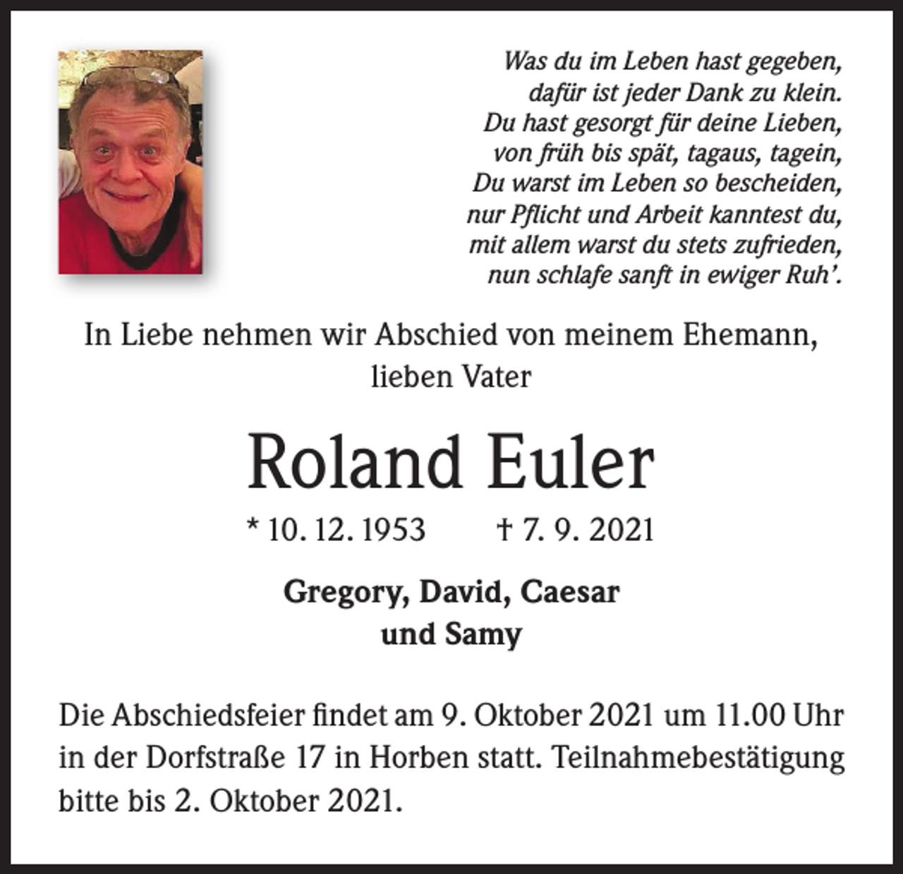 <p>Was du im Leben hast gegeben,<br />dafür ist jeder Dank zu klein.<br />Du hast gesorgt für deine Lieben,<br />von früh bis spät, tagaus, tagein,<br />Du warst im Leben so bescheiden,<br />nur Pflicht und Arbeit kanntest du,<br />mit allem warst du stets zufrieden,<br />nun schlafe sanft in ewiger Ruh’.</p><p>In Liebe nehmen wir Abschied von meinem Ehemann,<br />lieben Vater</p><p>Roland Euler<br />* 10. 12. 1953 † 7. 9. 2021<br />Gregory, David, Caesar<br />und Samy<br />Die Abschiedsfeier findet am 9. Oktober 2021 um 11.00 Uhr<br />in der Dorfstraße 17 in Horben statt. Teilnahmebestätigung<br />bitte bis 2. Oktober 2021.</p>