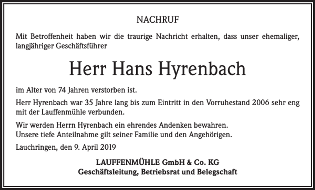 <p>NACHRUF<br />Mit Betroffenheit haben wir die traurige Nachricht erhalten, dass unser ehemaliger,<br />langjähriger Geschäftsführer</p><p>Herr Hans Hyrenbach<br />im Alter von 74 Jahren verstorben ist.<br />Herr Hyrenbach war 35 Jahre lang bis zum Eintritt in den Vorruhestand 2006 sehr eng<br />mit der Lauffenmühle verbunden.<br />Wir werden Herrn Hyrenbach ein ehrendes Andenken bewahren.<br />Unsere tiefe Anteilnahme gilt seiner Familie und den Angehörigen.<br />Lauchringen, den 9. April 2019<br />LAUFFENMÜHLE GmbH &amp; Co. KG<br />Geschäftsleitung, Betriebsrat und Belegschaft</p>