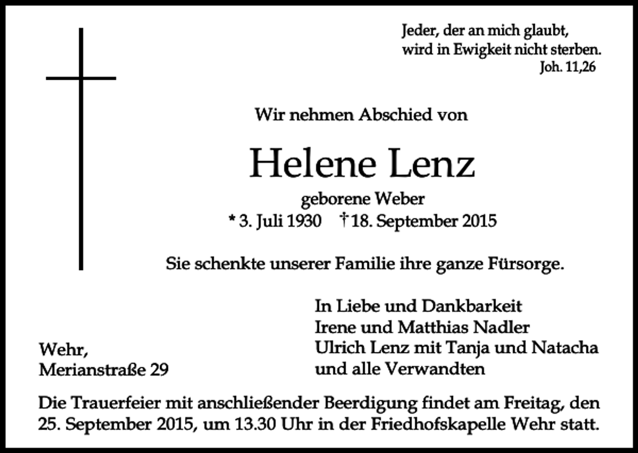 <p>Jeder, der an mich glaubt,<br />wird in Ewigkeit nicht sterben.<br />Joh. 11,26</p><p>Wir nehmen Abschied von</p><p>Helene Lenz</p><p>geborene Weber<br />* 3. Juli 1930<br />18. September 2015<br />Sie schenkte unserer Familie ihre ganze Fürsorge.</p><p>Wehr,<br />Merianstraße 29</p><p>In Liebe und Dankbarkeit<br />Irene und Matthias Nadler<br />Ulrich Lenz mit Tanja und Natacha<br />und alle Verwandten</p><p>Die Trauerfeier mit anschließender Beerdigung findet am Freitag, den<br />25. September 2015, um 13.30 Uhr in der Friedhofskapelle Wehr statt.</p>