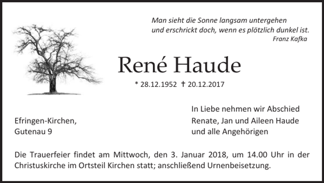 <p>Man sieht die Sonne langsam untergehen<br />und erschrickt doch, wenn es plötzlich dunkel ist.<br />Franz Kafka</p><p>René Haude<br />* 28.12.1952  20.12.2017</p><p>Efringen-Kirchen,<br />Gutenau 9</p><p>In Liebe nehmen wir Abschied<br />Renate, Jan und Aileen Haude<br />und alle Angehörigen</p><p>Die Trauerfeier findet am Mittwoch, den 3. Januar 2018, um 14.00 Uhr in der<br />Christuskirche im Ortsteil Kirchen statt; anschließend Urnenbeisetzung.</p>