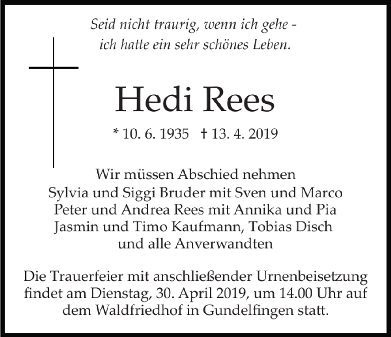 <p>Seid nicht traurig, wenn ich gehe ­<br />ich ha�e ein sehr schönes Leben.</p><p>Hedi Rees<br />* 10. 6. 1935 † 13. 4. 2019<br />Wir müssen Abschied nehmen<br />Sylvia und Siggi Bruder mit Sven und Marco<br />Peter und Andrea Rees mit Annika und Pia<br />Jasmin und Timo Kaufmann, Tobias Disch<br />und alle Anverwandten<br />Die Trauerfeier mit anschließender Urnenbeise�ung<br />ﬁndet am Dienstag, 30. April 2019, um 14.00 Uhr auf<br />dem Waldfriedhof in Gundelﬁngen sta�.</p>