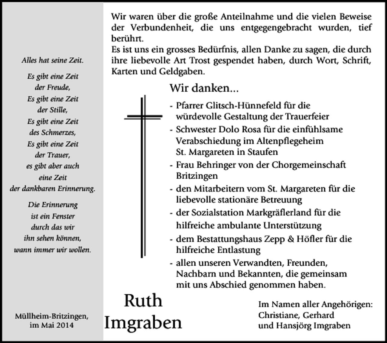 <p>Alles hat seine Zeit.<br />Es gibt eine Zeit<br />der Freude,<br />Es gibt eine Zeit<br />der Stille,<br />Es gibt eine Zeit<br />des Schmerzes,<br />Es gibt eine Zeit<br />der Trauer,<br />es gibt aber auch<br />eine Zeit<br />der dankbaren Erinnerung.<br />Die Erinnerung<br />ist ein Fenster<br />durch das wir<br />ihn sehen können,<br />wann immer wir wollen.</p><p>Müllheim-Britzingen,<br />im Mai 2014</p><p>Wir waren über die große Anteilnahme und die vielen Beweise<br />der Verbundenheit, die uns entgegengebracht wurden, tief<br />berührt.<br />Es ist uns ein grosses Bedürfnis, allen Danke zu sagen, die durch<br />ihre liebevolle Art Trost gespendet haben, durch Wort, Schrift,<br />Karten und Geldgaben.</p><p>Wir danken...<br />- Pfarrer Glitsch-Hünnefeld für die<br />würdevolle Gestaltung der Trauerfeier<br />- Schwester Dolo Rosa für die einfühlsame<br />Verabschiedung im Altenpflegeheim<br />St. Margareten in Staufen<br />- Frau Behringer von der Chorgemeinschaft<br />Britzingen<br />- den Mitarbeitern vom St. Margareten für die<br />liebevolle stationäre Betreuung<br />- der Sozialstation Markgräflerland für die<br />hilfreiche ambulante Unterstützung<br />- dem Bestattungshaus Zepp &amp; Höfler für die<br />hilfreiche Entlastung<br />- allen unseren Verwandten, Freunden,<br />Nachbarn und Bekannten, die gemeinsam<br />mit uns Abschied genommen haben.</p><p>Ruth<br />Imgraben</p><p>Im Namen aller Angehörigen:<br />Christiane, Gerhard<br />und Hansjörg Imgraben</p>