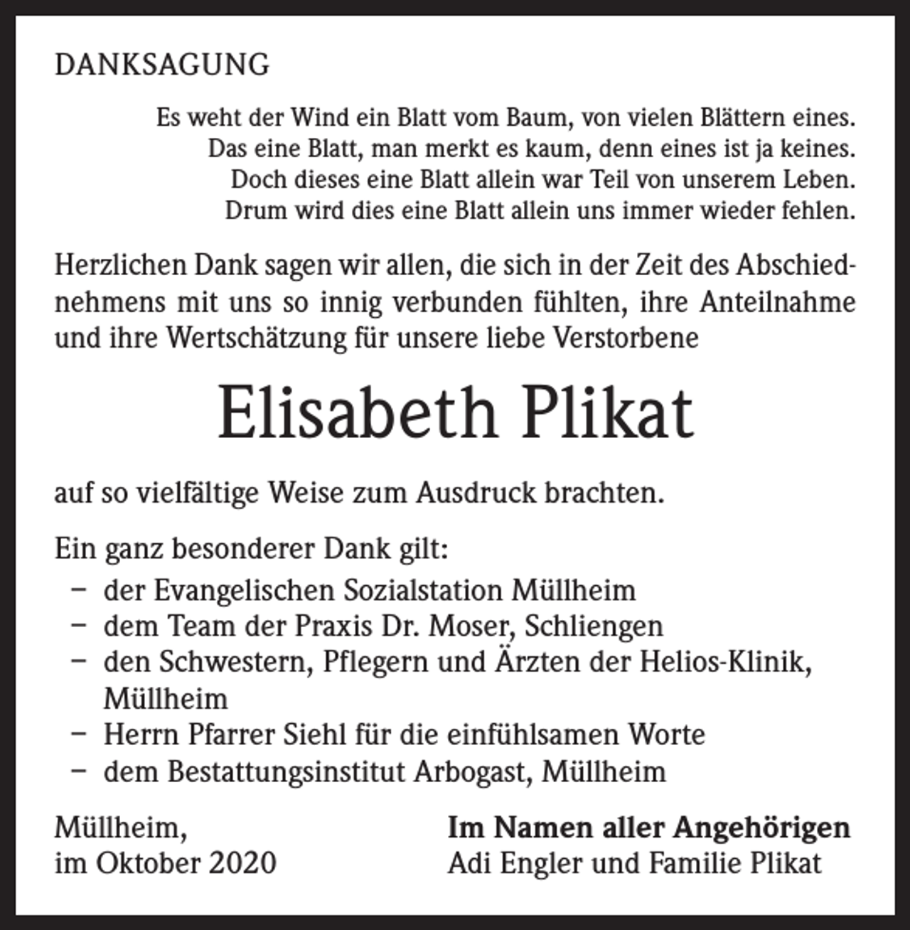 <p>DANKSAGUNG<br />Es weht der Wind ein Blatt vom Baum, von vielen Blättern eines.<br />Das eine Blatt, man merkt es kaum, denn eines ist ja keines.<br />Doch dieses eine Blatt allein war Teil von unserem Leben.<br />Drum wird dies eine Blatt allein uns immer wieder fehlen.</p><p>Herzlichen Dank sagen wir allen, die sich in der Zeit des Abschiednehmens mit uns so innig verbunden fühlten, ihre ­Anteilnahme<br />und ihre Wertschätzung für unsere liebe Verstorbene</p><p>Elisabeth Plikat<br />auf so vielfältige Weise zum Ausdruck brachten.<br />Ein ganz besonderer Dank gilt:<br />– der Evangelischen Sozialstation Müllheim<br />– dem Team der Praxis Dr. Moser, Schliengen<br />– den Schwestern, Pflegern und Ärzten der Helios-Klinik,<br />Müllheim<br />– Herrn Pfarrer Siehl für die einfühlsamen Worte<br />– dem Bestattungsinstitut Arbogast, Müllheim<br />Müllheim,<br />im Oktober 2020</p><p>Im Namen aller Angehörigen<br />Adi Engler und Familie Plikat</p>