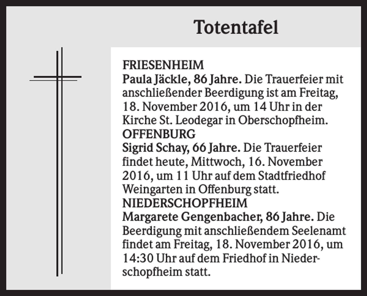 <p>Totentafel<br />FRIESENHEIM<br />Paula Jäckle, 86 Jahre. Die Trauerfeier mit<br />anschließender Beerdigung ist am Freitag,<br />18. November 2016, um 14 Uhr in der<br />Kirche St. Leodegar in Oberschopfheim.<br />OFFENBURG<br />Sigrid Schay, 66 Jahre. Die Trauerfeier<br />findet heute, Mittwoch, 16. November<br />2016, um 11 Uhr auf dem Stadtfriedhof<br />Weingarten in Offenburg statt.<br />NIEDERSCHOPFHEIM<br />Margarete Gengenbacher, 86 Jahre. Die<br />Beerdigung mit anschließendem Seelenamt<br />findet am Freitag, 18. November 2016, um<br />14:30 Uhr auf dem Friedhof in Niederschopfheim statt.</p>