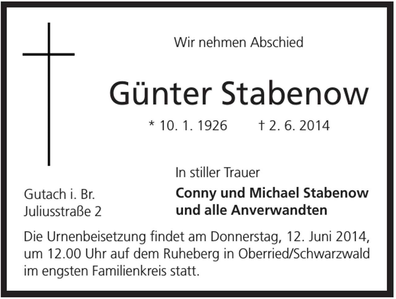 <p>Wir nehmen Abschied</p><p>Günter Stabenow<br />* 10. 1. 1926</p><p>Gutach i. Br.<br />Juliusstraße 2</p><p>† 2. 6. 2014</p><p>In stiller Trauer<br />Conny und Michael Stabenow<br />und alle Anverwandten</p><p>Die Urnenbeisetzung findet am Donnerstag, 12. Juni 2014,<br />um 12.00 Uhr auf dem Ruheberg in Oberried/Schwarzwald<br />im engsten Familienkreis statt.</p>