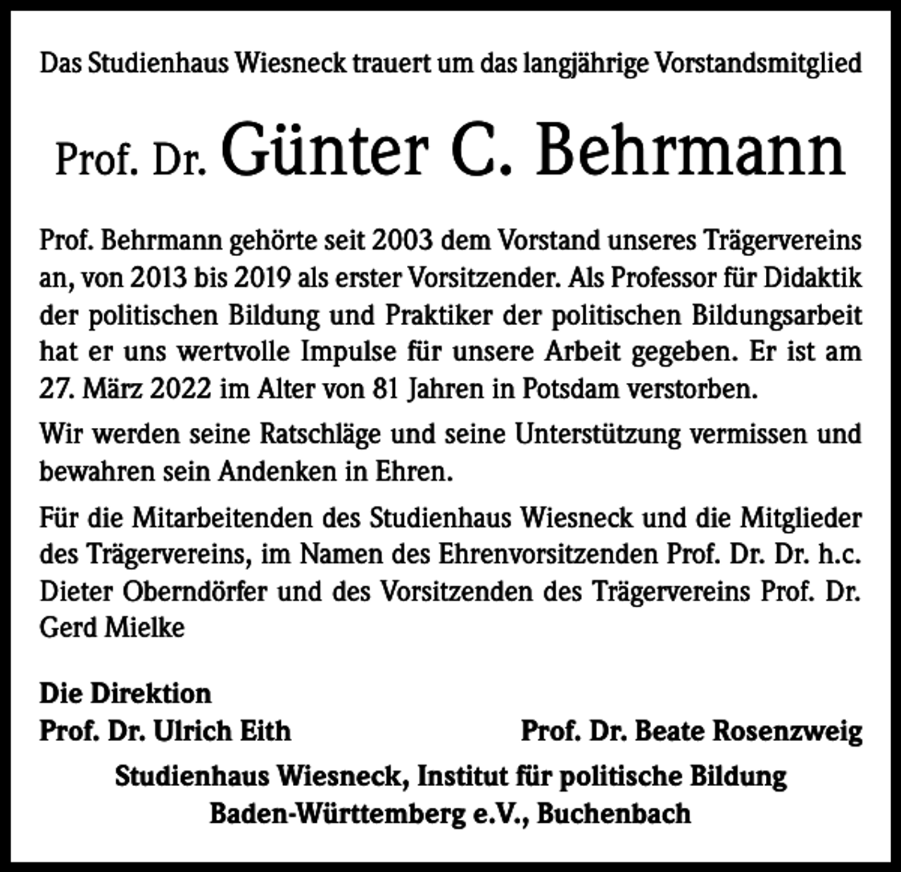 <p>Das Studienhaus Wiesneck trauert um das langjährige Vorstandsmitglied</p><p>Prof. Dr.</p><p>Günter C. Behrmann</p><p>Prof. Behrmann gehörte seit 2003 dem Vorstand unseres Trägervereins<br />an, von 2013 bis 2019 als erster Vorsitzender. Als Professor für Didaktik<br />der politischen Bildung und Praktiker der politischen Bildungsarbeit<br />hat er uns wertvolle Impulse für unsere Arbeit gegeben. Er ist am<br />27. März 2022 im Alter von 81 Jahren in Potsdam verstorben.<br />Wir werden seine Ratschläge und seine Unterstützung vermissen und<br />bewahren sein Andenken in Ehren.<br />Für die Mitarbeitenden des Studienhaus Wiesneck und die Mitglieder<br />des Trägervereins, im Namen des Ehrenvorsitzenden Prof. Dr. Dr. h.c.<br />Dieter Oberndörfer und des Vorsitzenden des Trägervereins Prof. Dr.<br />Gerd Mielke<br />Die Direktion<br />Prof. Dr. Ulrich Eith<br />Prof. Dr. Beate Rosenzweig<br />Studienhaus Wiesneck, Institut für politische Bildung<br />Baden-Württemberg e.V., Buchenbach</p>