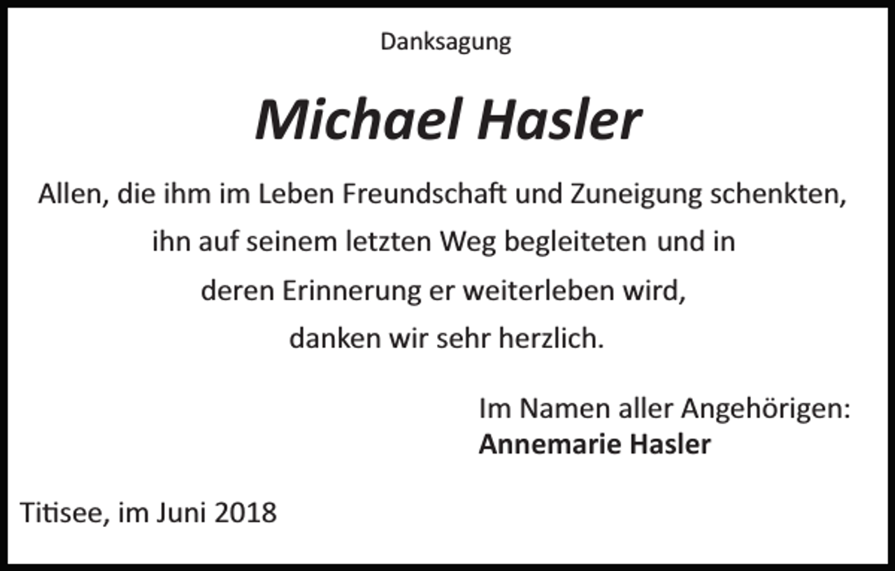 <p>Danksagung</p><p>Michael Hasler<br />Allen, die ihm im Leben Freundscha� und Zuneigung schenkten,<br />ihn auf seinem letzten Weg begleiteten und in<br />deren Erinnerung er weiterleben wird,<br />danken wir sehr herzlich.<br />Im Namen aller Angehörigen:<br />Annemarie Hasler<br />Ti�see, im Juni 2018</p>