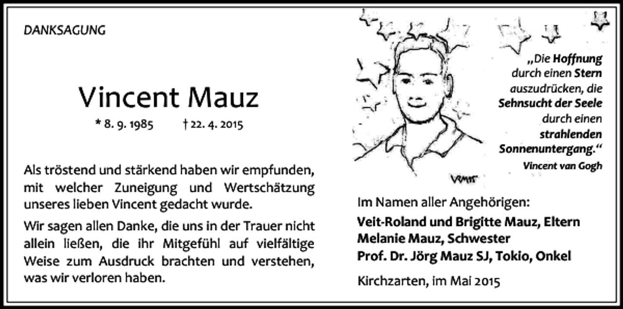 <p>DANKSAGUNG</p><p>Vincent Mauz<br />* 8. 9. 1985</p><p>† 22. 4. 2015</p><p>Als tröstend und stärkend haben wir empfunden,<br />mit welcher Zuneigung und Wertschätzung<br />unseres lieben Vincent gedacht wurde.<br />Wir sagen allen Danke, die uns in der Trauer nicht<br />allein ließen, die ihr Mitgefühl auf vielfältige<br />Weise zum Ausdruck brachten und verstehen,<br />was wir verloren haben.</p><p>„Die Hoffnung<br />durch einen Stern<br />auszudrücken, die<br />Sehnsucht der Seele<br />durch einen<br />strahlenden<br />Sonnenuntergang.“<br />Vincent van Gogh</p><p>Im Namen aller Angehörigen:<br />Veit-Roland und Brigitte Mauz, Eltern<br />Melanie Mauz, Schwester<br />Prof. Dr. Jörg Mauz SJ, Tokio, Onkel<br />Kirchzarten, im Mai 2015</p>