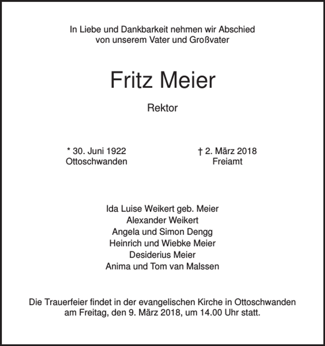 <p>In Liebe und Dankbarkeit nehmen wir Abschied<br />von unserem Vater und Großvater</p><p>Fritz Meier<br />Rektor</p><p>* 30. Juni 1922<br />Ottoschwanden</p><p>† 2. März 2018<br />Freiamt</p><p>Ida Luise Weikert geb. Meier<br />Alexander Weikert<br />Angela und Simon Dengg<br />Heinrich und Wiebke Meier<br />Desiderius Meier<br />Anima und Tom van Malssen</p><p>Die Trauerfeier findet in der evangelischen Kirche in Ottoschwanden<br />am Freitag, den 9. März 2018, um 14.00 Uhr statt.</p>