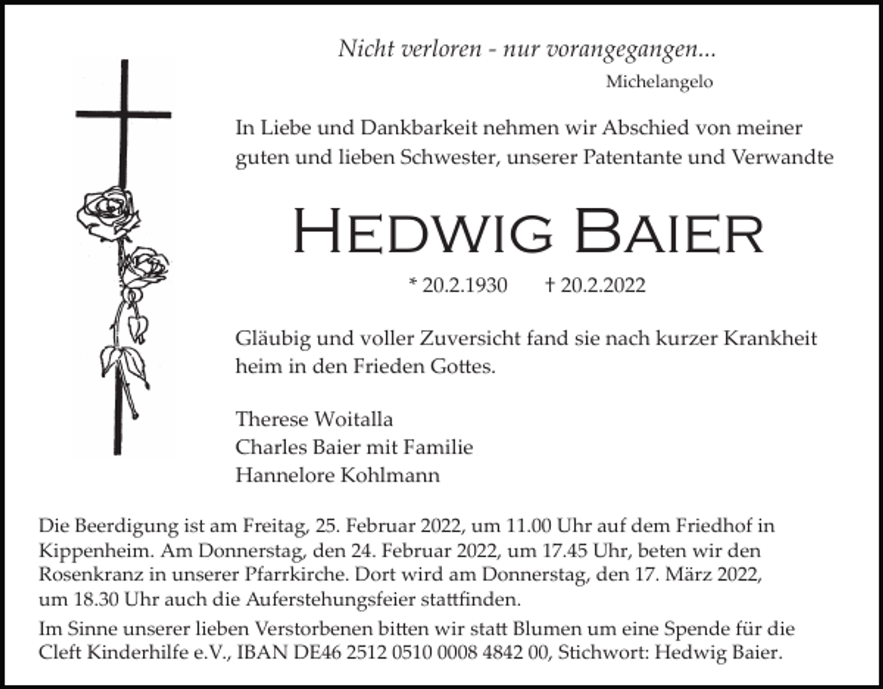 <p>Nicht verloren ­ nur vorangegangen...<br />Michelangelo</p><p>In Liebe und Dankbarkeit nehmen wir Abschied von meiner<br />guten und lieben Schwester, unserer Patentante und Verwandte</p><p>Hedwig Baier<br />* 20.2.1930</p><p>† 20.2.2022</p><p>Gläubig und voller Zuversicht fand sie nach kurzer Krankheit<br />heim in den Frieden Go�es.<br />Therese Woitalla<br />Charles Baier mit Familie<br />Hannelore Kohlmann<br />Die Beerdigung ist am Freitag, 25. Februar 2022, um 11.00 Uhr auf dem Friedhof in<br />Kippenheim. Am Donnerstag, den 24. Februar 2022, um 17.45 Uhr, beten wir den<br />Rosenkranz in unserer Pfarrkirche. Dort wird am Donnerstag, den 17. März 2022,<br />um 18.30 Uhr auch die Auferstehungsfeier sta�ﬁnden.<br />Im Sinne unserer lieben Verstorbenen bi�en wir sta� Blumen um eine Spende für die<br />Cleft Kinderhilfe e.V., IBAN DE46 2512 051008 4842 00, Stichwort: Hedwig Baier.</p>