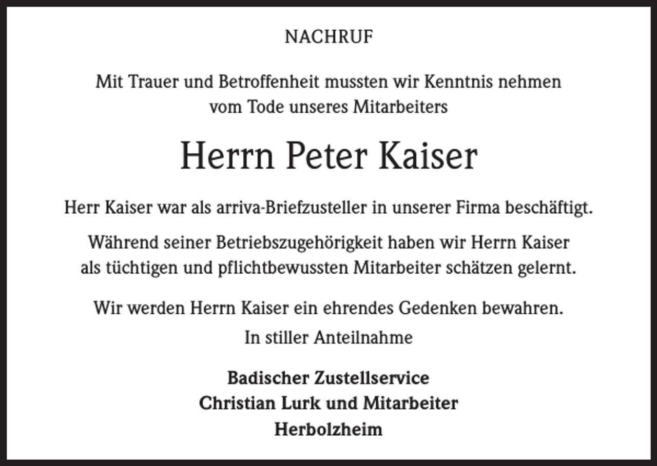 <p>NACHRUF<br />Mit Trauer und Betroffenheit mussten wir Kenntnis nehmen<br />vom Tode unseres Mitarbeiters</p><p>Herrn Peter Kaiser<br />Herr Kaiser war als arriva-Briefzusteller in unserer ­Firma beschäftigt.<br />Während seiner Betriebszugehörigkeit haben wir Herrn Kaiser<br />als ­tüchtigen und pflichtbewussten Mitarbeiter schätzen gelernt.<br />Wir werden Herrn Kaiser ein ehrendes Gedenken bewahren.<br />In stiller Anteilnahme<br />Badischer Zustellservice<br />Christian Lurk und Mitarbeiter<br />Herbolzheim</p>