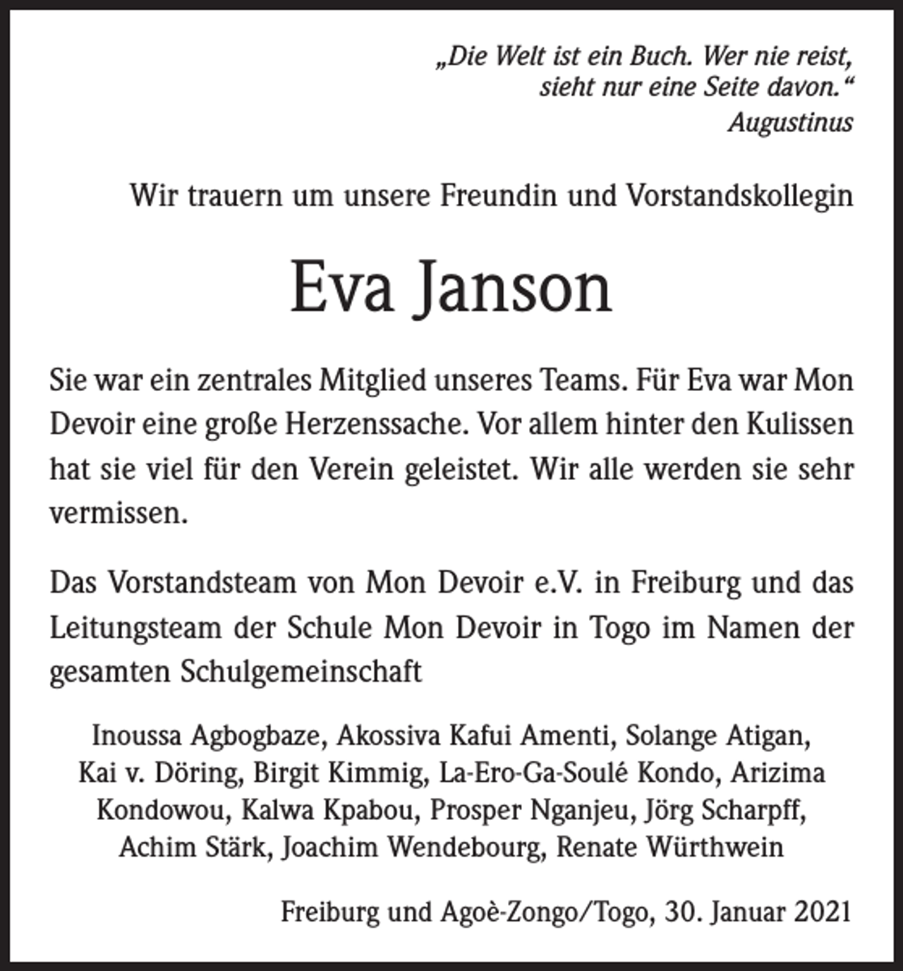 <p>„Die Welt ist ein Buch. Wer nie reist,<br />sieht nur eine Seite davon.“<br />Augustinus</p><p>Wir trauern um unsere Freundin und Vorstandskollegin</p><p>Eva Janson<br />Sie war ein zentrales Mitglied unseres Teams. Für Eva war Mon<br />Devoir eine große Herzenssache. Vor allem hinter den Kulissen<br />hat sie viel für den Verein geleistet. Wir alle werden sie sehr<br />vermissen.<br />Das Vorstandsteam von Mon Devoir e.V. in Freiburg und das<br />Leitungsteam der Schule Mon Devoir in Togo im Namen der<br />gesamten Schulgemeinschaft<br />Inoussa Agbogbaze, Akossiva Kafui Amenti, Solange Atigan,<br />Kai v. Döring, Birgit Kimmig, La-Ero-Ga-Soulé Kondo, Arizima<br />Kondowou, Kalwa Kpabou, Prosper Nganjeu, Jörg Scharpff,<br />Achim Stärk, ­Joachim Wendebourg, Renate Würthwein<br />Freiburg und Agoè-Zongo/Togo, 30. Januar 2021</p>