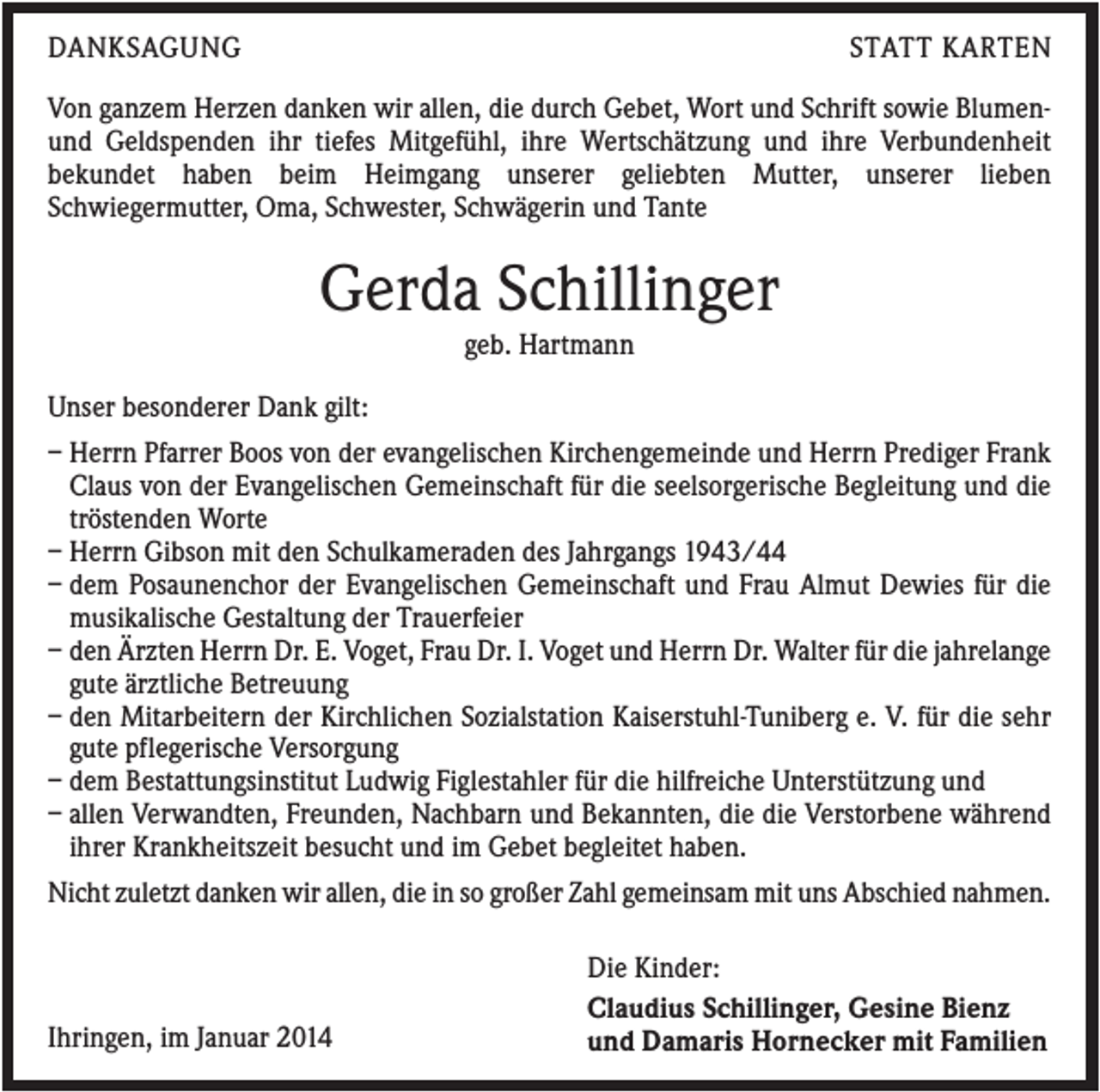 <p>DANKSAGUNG</p><p>STATT KARTEN</p><p>Von ganzem Herzen danken wir allen, die durch Gebet, Wort und Schrift sowie Blumenund Geldspenden ihr tiefes Mitgefühl, ihre Wertschätzung und ihre Verbundenheit<br />bekundet haben beim Heimgang unserer geliebten Mutter, unserer lieben<br />Schwiegermutter, Oma, Schwester, Schwägerin und Tante</p><p>Gerda Schillinger<br />geb. Hartmann<br />Unser besonderer Dank gilt:<br />– Herrn Pfarrer Boos von der evangelischen Kirchengemeinde und Herrn Prediger Frank<br />Claus von der Evangelischen Gemeinschaft für die seelsorgerische Begleitung und die<br />tröstenden Worte<br />– Herrn Gibson mit den Schulkameraden des Jahrgangs 1943/44<br />– dem Posaunenchor der Evangelischen Gemeinschaft und Frau Almut Dewies für die<br />musikalische Gestaltung der Trauerfeier<br />– den Ärzten Herrn Dr. E. Voget, Frau Dr. I. Voget und Herrn Dr. Walter für die jahrelange<br />gute ärztliche Betreuung<br />– den Mitarbeitern der Kirchlichen Sozialstation Kaiserstuhl-Tuniberg e. V. für die sehr<br />gute pflegerische Versorgung<br />– dem Bestattungsinstitut Ludwig Figlestahler für die hilfreiche Unterstützung und<br />– allen Verwandten, Freunden, Nachbarn und Bekannten, die die Verstorbene während<br />ihrer Krankheitszeit besucht und im Gebet begleitet haben.<br />Nicht zuletzt danken wir allen, die in so großer Zahl gemeinsam mit uns Abschied nahmen.</p><p>Ihringen, im Januar 2014</p><p>Die Kinder:<br />Claudius Schillinger, Gesine Bienz<br />und Damaris Hornecker mit Familien</p>