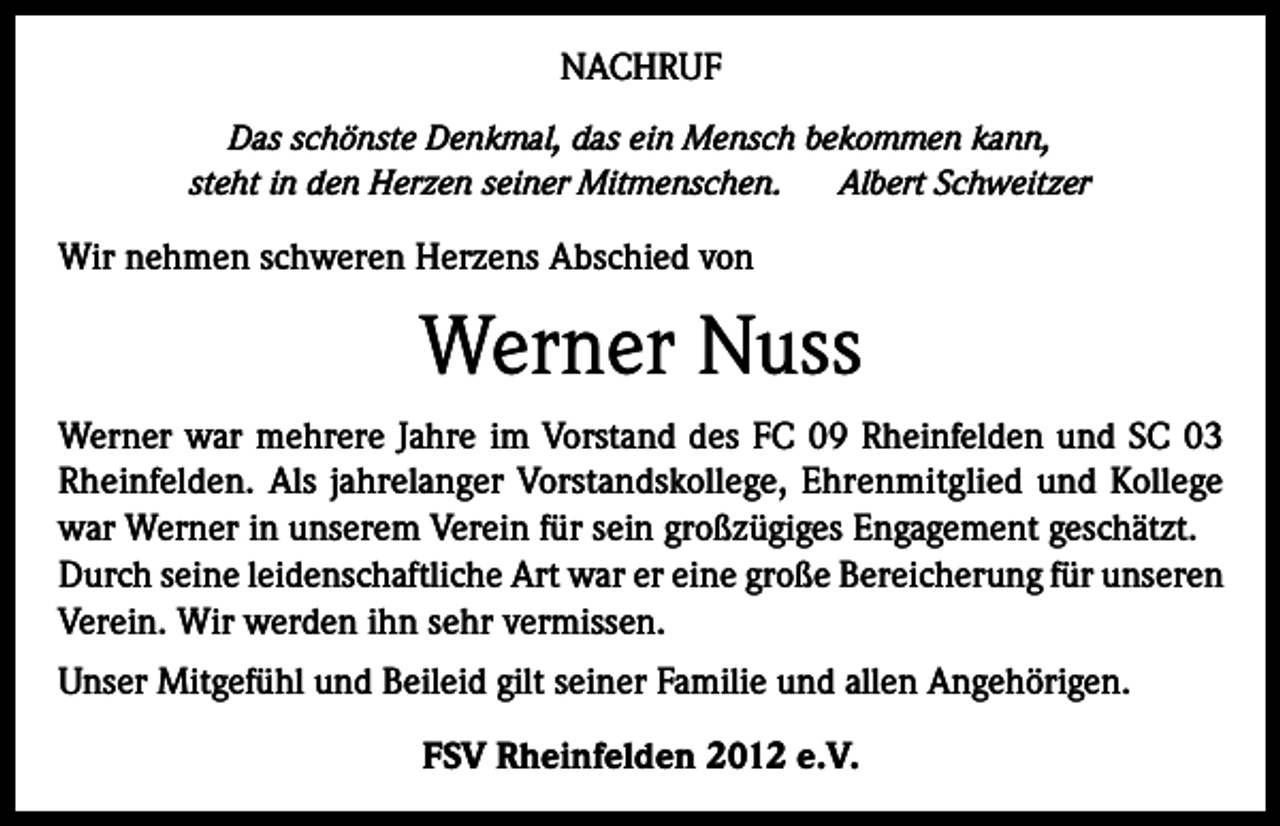 <p>NACHRUF<br />Das schönste Denkmal, das ein Mensch bekommen kann,<br />steht in den Herzen seiner Mitmenschen.<br />Albert Schweitzer</p><p>Wir nehmen schweren Herzens Abschied von</p><p>Werner Nuss<br />Werner war mehrere Jahre im Vorstand des FC 09 Rheinfelden und SC 03<br />Rheinfelden. Als jahrelanger Vorstandskollege, Ehrenmitglied und Kollege<br />war Werner in unserem Verein für sein großzügiges Engagement geschätzt.<br />Durch seine leidenschaftliche Art war er eine große Bereicherung für unseren<br />Verein. Wir werden ihn sehr vermissen.<br />Unser Mitgefühl und Beileid gilt seiner Familie und allen Angehörigen.<br />FSV Rheinfelden 2012 e.V.</p>