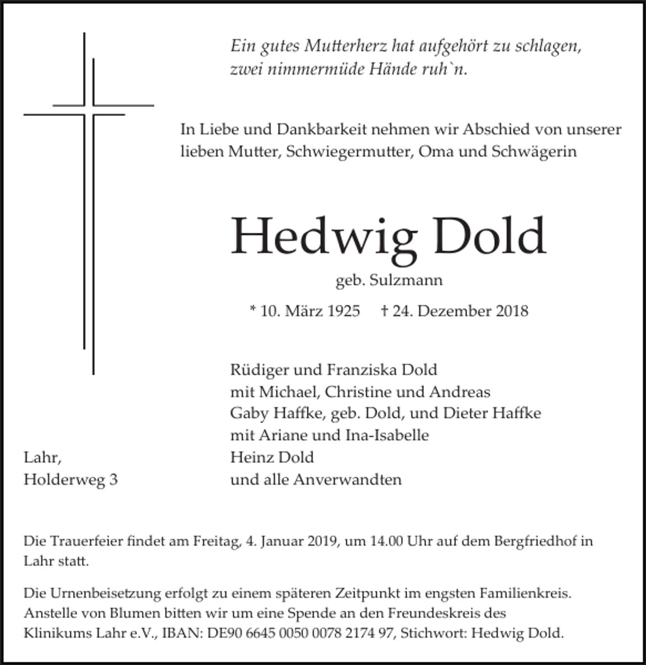 <p>Ein gutes Mu�erherz hat aufgehört zu schlagen,<br />zwei nimmermüde Hände ruh`n.<br />In Liebe und Dankbarkeit nehmen wir Abschied von unserer<br />lieben Mu�er, Schwiegermu�er, Oma und Schwägerin</p><p>Hedwig Dold<br />geb. Sulzmann<br />* 10. März 1925</p><p>Lahr,<br />Holderweg 3</p><p>† 24. Dezember 2018</p><p>Rüdiger und Franziska Dold<br />mit Michael, Christine und Andreas<br />Gaby Ha�e, geb. Dold, und Dieter Ha�e<br />mit Ariane und Ina­Isabelle<br />Heinz Dold<br />und alle Anverwandten</p><p>Die Trauerfeier ﬁndet am Freitag, 4. Januar 2019, um 14.00 Uhr auf dem Bergfriedhof in<br />Lahr sta�.<br />Die Urnenbeise�ung erfolgt zu einem späteren Zeitpunkt im engsten Familienkreis.<br />Anstelle von Blumen bi�en wir um eine Spende an den Freundeskreis des<br />Klinikums Lahr e.V., IBAN: DE90 6645 005078 2174 97, Stichwort: Hedwig Dold.</p>