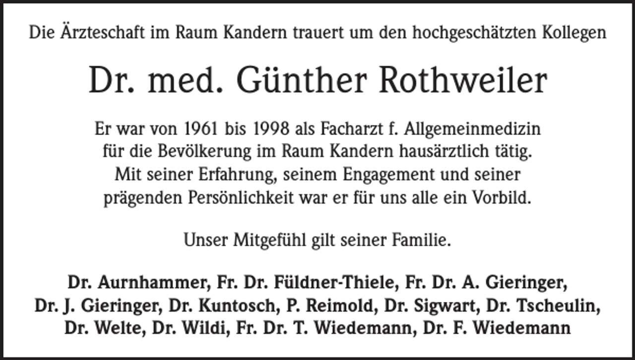 <p>Die Ärzteschaft im Raum Kandern trauert um den hochgeschätzten Kollegen</p><p>Dr. med. Günther Rothweiler<br />Er war von 1961 bis 1998 als Facharzt f. Allgemeinmedizin<br />für die Bevölkerung im Raum Kandern hausärztlich tätig.<br />Mit seiner Erfahrung, seinem Engagement und seiner<br />prägenden Persönlichkeit war er für uns alle ein Vorbild.<br />Unser Mitgefühl gilt seiner Familie.<br />Dr. Aurnhammer, Fr. Dr. Füldner-Thiele, Fr. Dr. A. Gieringer,<br />Dr. J. Gieringer, Dr. Kuntosch, P. Reimold, Dr. Sigwart, Dr. Tscheulin,<br />Dr. Welte, Dr. Wildi, Fr. Dr. T. Wiedemann, Dr. F. Wiedemann</p>