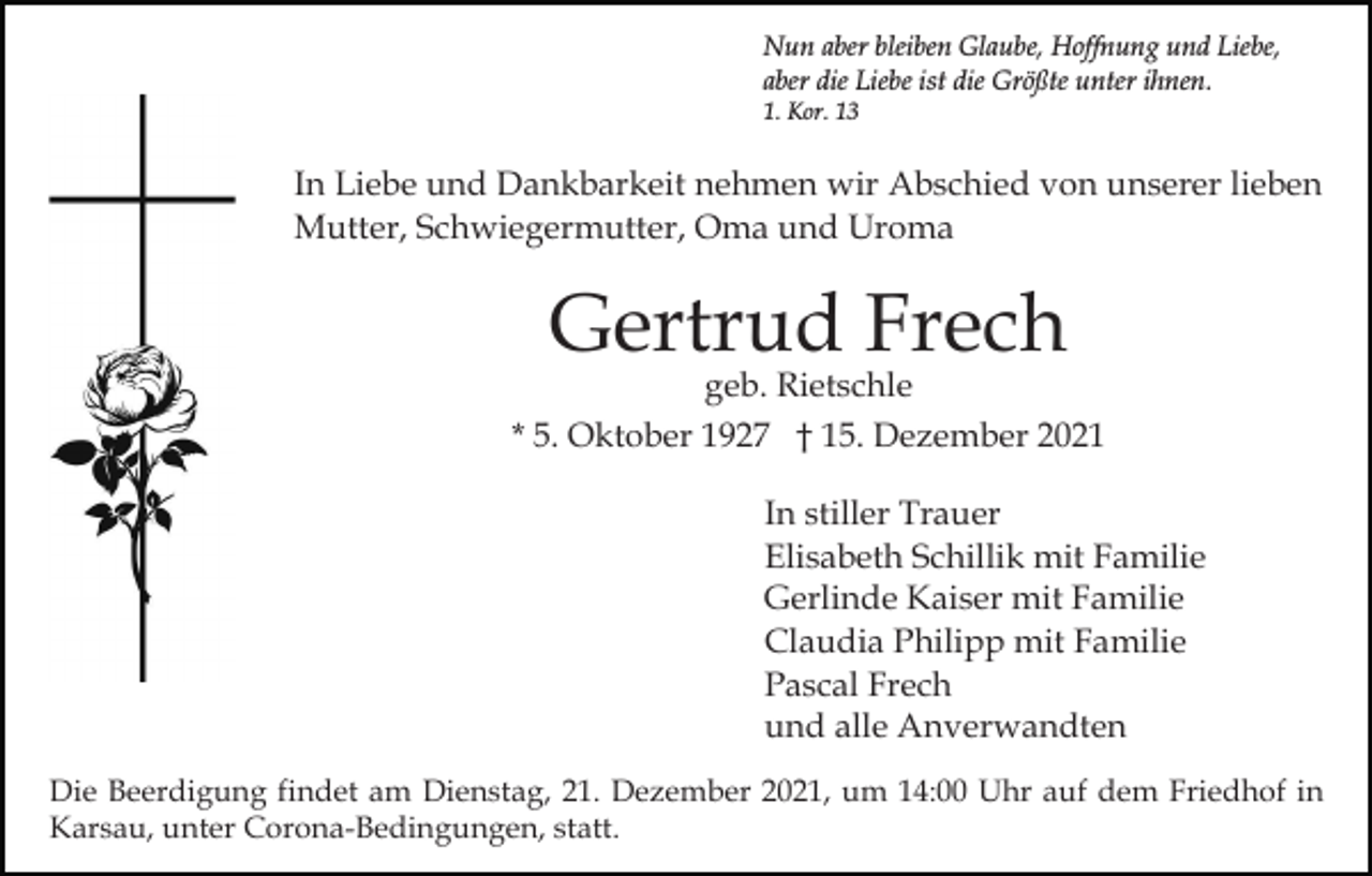 <p>Nun aber bleiben Glaube, Hoffnung und Liebe,<br />aber die Liebe ist die Größte unter ihnen.<br />1. Kor. 13</p><p>In Liebe und Dankbarkeit nehmen wir Abschied von unserer lieben<br />Mutter, Schwiegermutter, Oma und Uroma</p><p>Gertrud Frech</p><p>geb. Rietschle<br />* 5. Oktober 1927 † 15. Dezember 2021<br />In stiller Trauer<br />Elisabeth Schillik mit Familie<br />Gerlinde Kaiser mit Familie<br />Claudia Philipp mit Familie<br />Pascal Frech<br />und alle Anverwandten<br />Die Beerdigung findet am Dienstag, 21. Dezember 2021, um 14:00 Uhr auf dem Friedhof in<br />Karsau, unter Corona-Bedingungen, statt.</p>