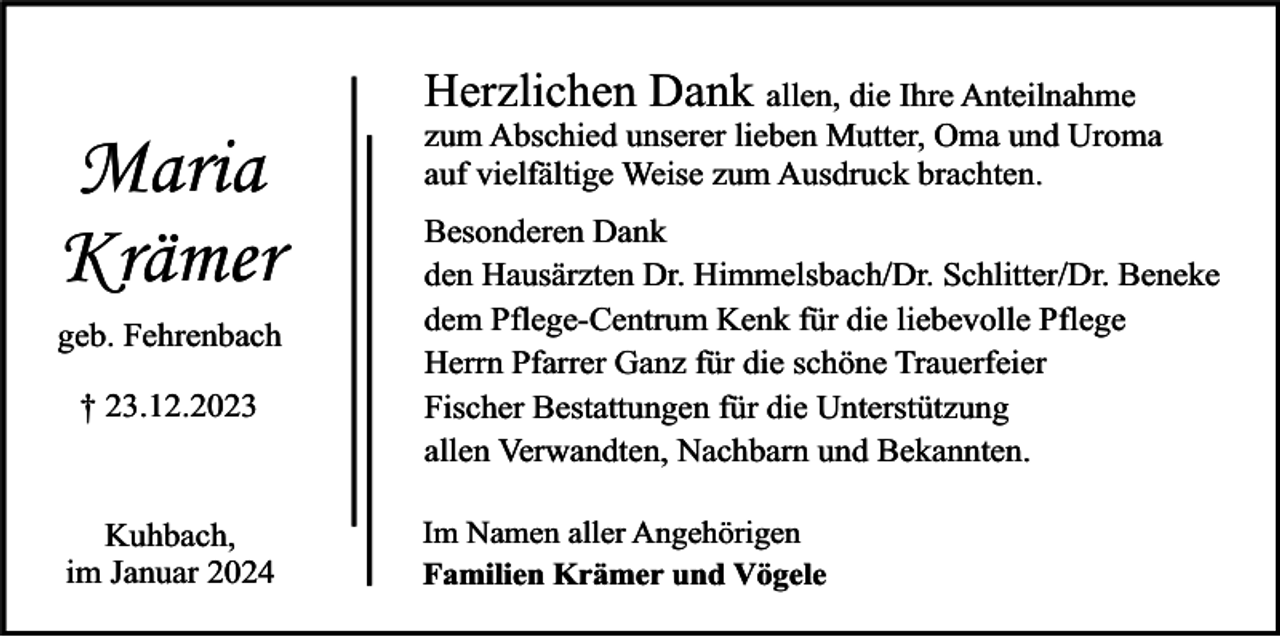 <p>Maria<br />Krämer<br />geb. Fehrenbach<br />† 23.12.2023</p><p>Kuhbach,<br />im Januar 2024</p><p>Herzlichen Dank allen, die Ihre Anteilnahme</p><p>zum Abschied unserer lieben Mutter, Oma und Uroma<br />auf vielfältige Weise zum Ausdruck brachten.<br />Besonderen Dank<br />den Hausärzten Dr. Himmelsbach/Dr. Schlitter/Dr. Beneke<br />dem Pflege-Centrum Kenk für die liebevolle Pflege<br />Herrn Pfarrer Ganz für die schöne Trauerfeier<br />Fischer Bestattungen für die Unterstützung<br />allen Verwandten, Nachbarn und Bekannten.</p><p>Im Namen aller Angehörigen<br />Familien Krämer und Vögele</p>