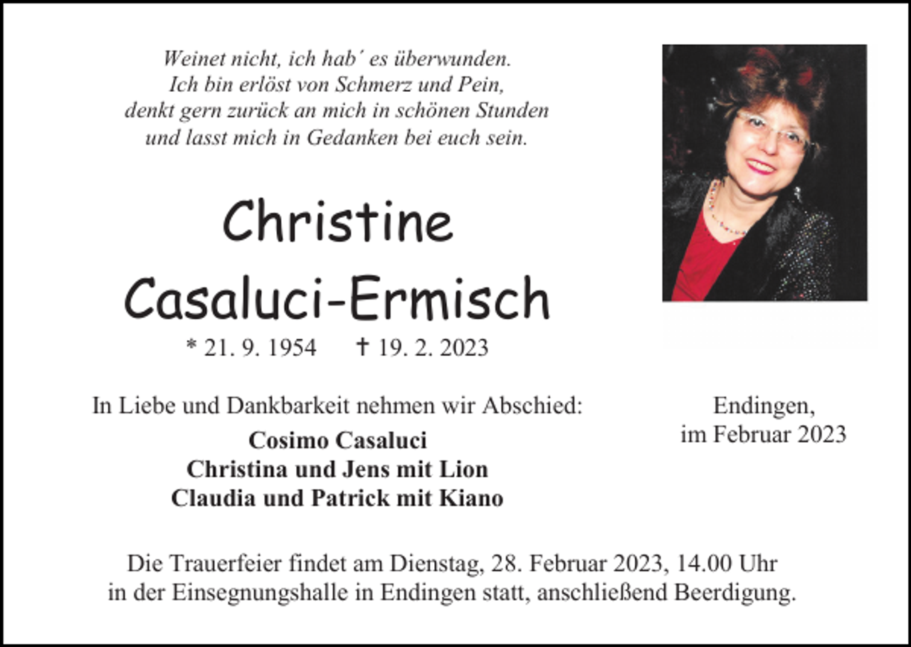 <p>Weinet nicht, ich hab´ es überwunden.<br />Ich bin erlöst von Schmerz und Pein,<br />denkt gern zurück an mich in schönen Stunden<br />und lasst mich in Gedanken bei euch sein.</p><p>Christine<br />Casaluci-Ermisch<br />* 21. 9. 1954</p><p>† 19. 2. 2023</p><p>In Liebe und Dankbarkeit nehmen wir Abschied:<br />Cosimo Casaluci<br />Christina und Jens mit Lion<br />Claudia und Patrick mit Kiano</p><p>Endingen,<br />im Februar 2023</p><p>Die Trauerfeier findet am Dienstag, 28. Februar 2023, 14.00 Uhr<br />in der Einsegnungshalle in Endingen statt, anschließend Beerdigung.</p>