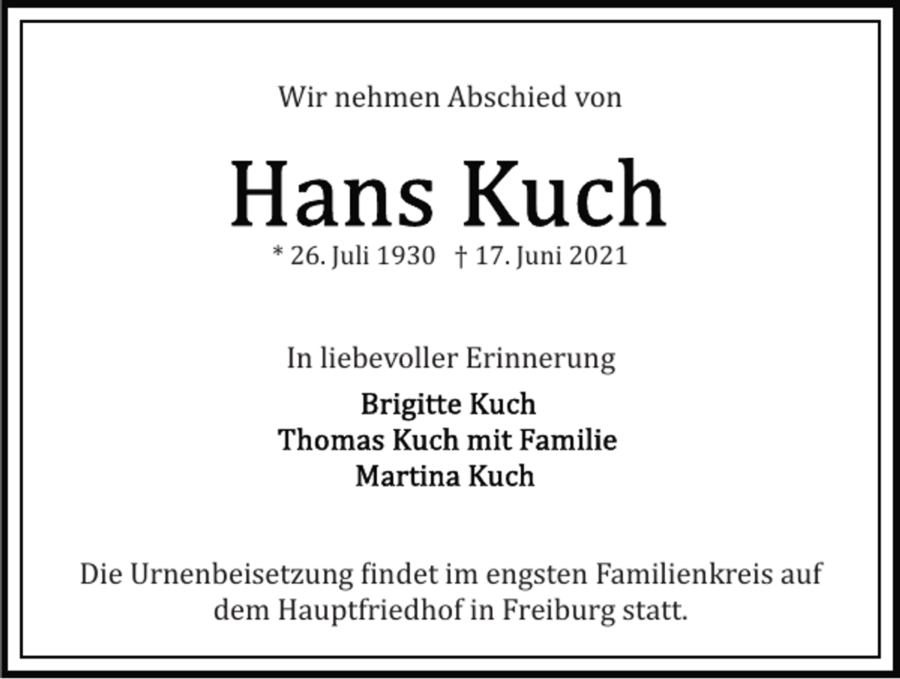 <p>Wir nehmen Abschied von</p><p>* 26. Juli 1930 † 17. Juni 2021</p><p>In liebevoller Erinnerung</p><p>Die Urnenbeisetzung �indet im engsten Familienkreis auf<br />dem Hauptfriedhof in Freiburg statt.</p>