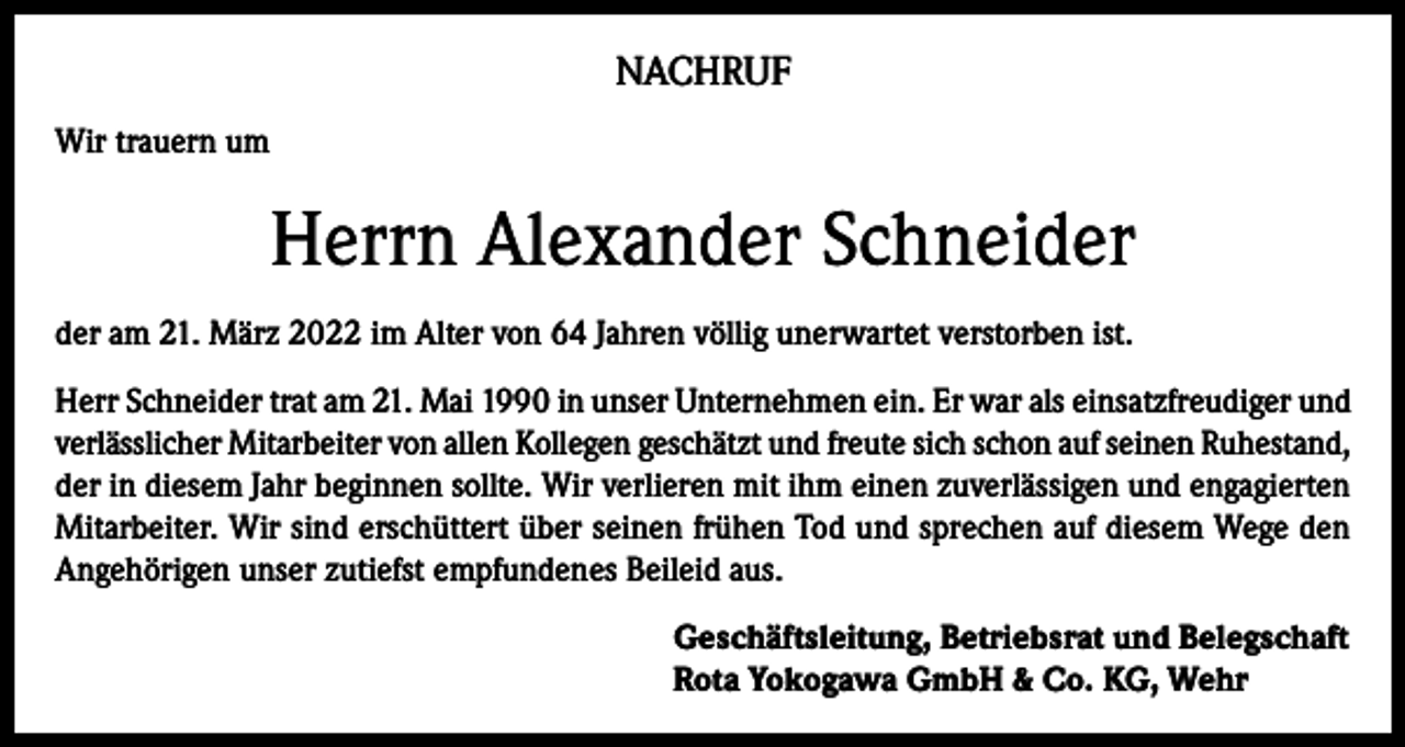 <p>NACHRUF<br />Wir trauern um</p><p>Herrn Alexander Schneider<br />der am 21. März 2022 im Alter von 64 Jahren völlig unerwartet verstorben ist.<br />Herr Schneider trat am 21. Mai 1990 in unser Unternehmen ein. Er war als einsatzfreudiger und<br />verlässlicher Mitarbeiter von allen Kollegen geschätzt und freute sich schon auf seinen Ruhestand,<br />der in diesem Jahr beginnen sollte. Wir verlieren mit ihm einen zuverlässigen und engagierten<br />Mitarbeiter. Wir sind erschüttert über seinen frühen Tod und sprechen auf diesem Wege den<br />Angehörigen unser zutiefst empfundenes Beileid aus.<br />Geschäftsleitung, Betriebsrat und Belegschaft<br />Rota Yokogawa GmbH &amp; Co. KG, Wehr</p>