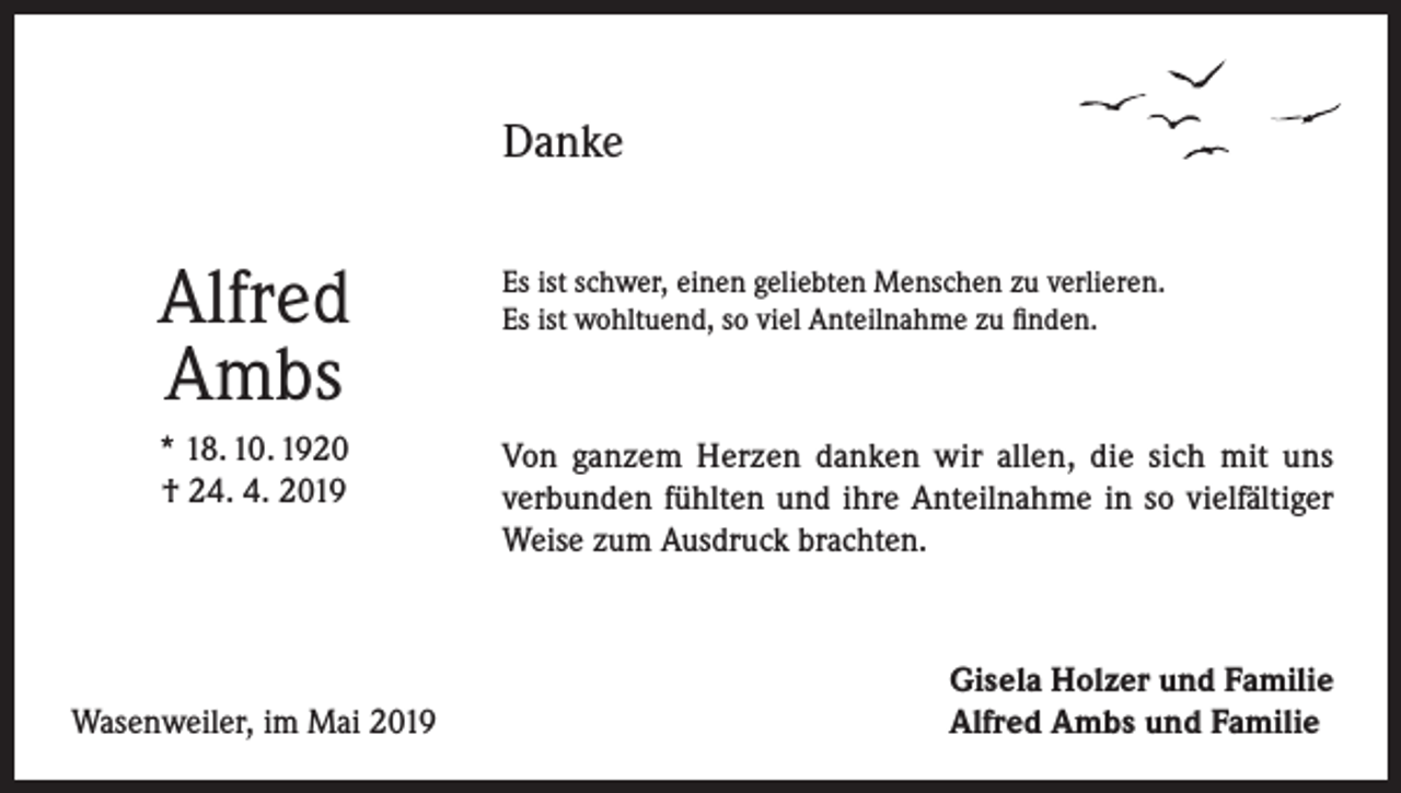 <p>Danke</p><p>Alfred<br />Ambs</p><p>Es ist schwer, einen geliebten Menschen zu verlieren.<br />Es ist wohltuend, so viel Anteilnahme zu finden.</p><p>* 18. 10. 1920<br />† 24. 4. 2019</p><p>Von ganzem Herzen danken wir allen, die sich mit uns<br />verbunden fühlten und ihre Anteilnahme in so vielfältiger<br />Weise zum Ausdruck brachten.</p><p>Wasenweiler, im Mai 2019</p><p>Gisela Holzer und Familie<br />Alfred Ambs und Familie</p>