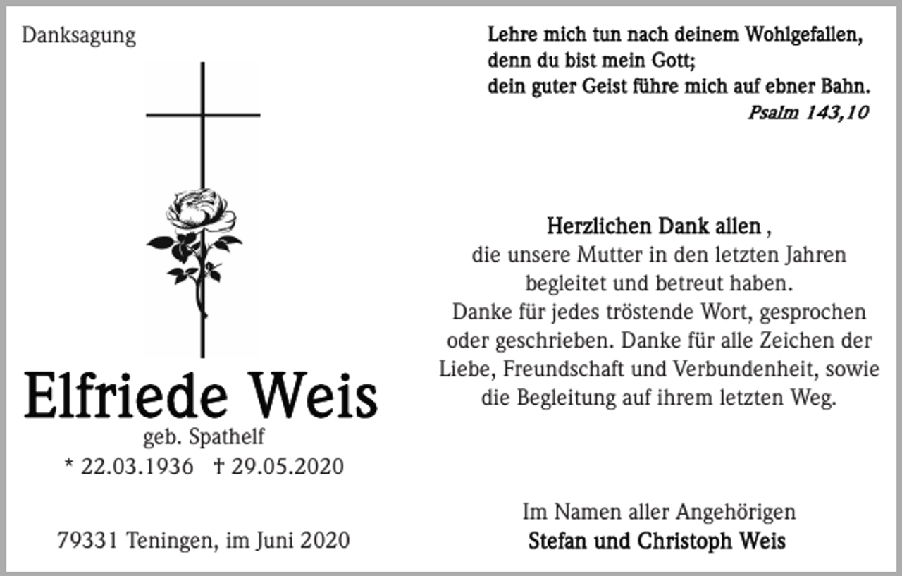 <p>Danksagung</p><p>,<br />die unsere Mutter in den letzten Jahren<br />begleitet und betreut haben.<br />Danke für jedes tröstende Wort, gesprochen<br />oder geschrieben. Danke für alle Zeichen der<br />Liebe, Freundschaft und Verbundenheit, sowie<br />die Begleitung auf ihrem letzten Weg.<br />geb. Spathelf<br />* 22.03.1936 † 29.05.2020<br />Im Namen aller Angehörigen<br />79331 Teningen, im Juni 2020</p>