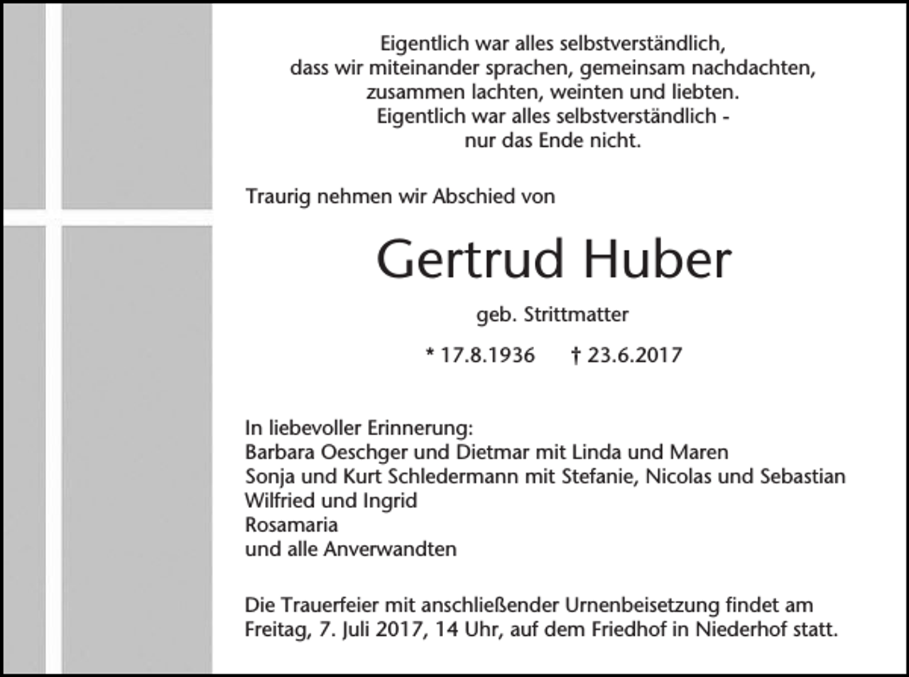 <p>Eigentlich war alles selbstverständlich,<br />dass wir miteinander sprachen, gemeinsam nachdachten,<br />zusammen lachten, weinten und liebten.<br />Eigentlich war alles selbstverständlich nur das Ende nicht.<br />Traurig nehmen wir Abschied von</p><p>Gertrud Huber<br />geb. Strittmatter<br />* 17.8.1936</p><p>† 23.6.2017</p><p>In liebevoller Erinnerung:<br />Barbara Oeschger und Dietmar mit Linda und Maren<br />Sonja und Kurt Schledermann mit Stefanie, Nicolas und Sebastian<br />Wilfried und Ingrid<br />Rosamaria<br />und alle Anverwandten<br />Die Trauerfeier mit anschließender Urnenbeisetzung findet am<br />Freitag, 7. Juli 2017, 14 Uhr, auf dem Friedhof in Niederhof statt.</p>
