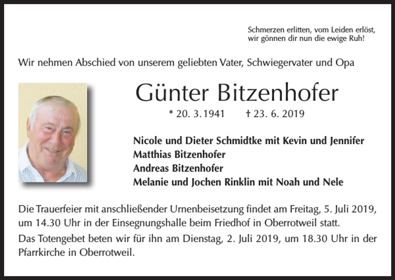 <p>Schmerzen erlitten, vom Leiden erlöst,<br />wir gönnen dir nun die ewige Ruh!</p><p>Wir nehmen Abschied von unserem geliebten Vater, Schwiegervater und Opa</p><p>Günter Bitzenhofer<br />* 20. 3. 1941 † 23. 6. 2019<br />Nicole und Dieter Schmidtke mit Kevin und Jennifer<br />Matthias Bitzenhofer<br />Andreas Bitzenhofer<br />Melanie und Jochen Rinklin mit Noah und Nele<br />Die Trauerfeier mit anschließender Urnenbeisetzung findet am Freitag, 5. Juli 2019,<br />um 14.30 Uhr in der Einsegnungshalle beim Friedhof in Oberrotweil statt.<br />Das Totengebet beten wir für ihn am Dienstag, 2. Juli 2019, um 18.30 Uhr in der<br />­Pfarrkirche in Oberrotweil.</p>