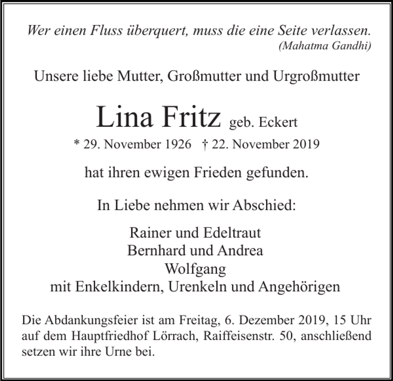 <p>Wer einen Fluss überquert, muss die eine Seite verlassen.<br />(Mahatma Gandhi)</p><p>Unsere liebe Mutter, Großmutter und Urgroßmutter</p><p>Lina Fritz geb. Eckert<br />* 29. November 1926 † 22. November 2019</p><p>hat ihren ewigen Frieden gefunden.<br />In Liebe nehmen wir Abschied:<br />Rainer und Edeltraut<br />Bernhard und Andrea<br />Wolfgang<br />mit Enkelkindern, Urenkeln und Angehörigen<br />Die Abdankungsfeier ist am Freitag, 6. Dezember 2019, 15 Uhr<br />auf dem Hauptfriedhof Lörrach, Raiffeisenstr. 50, anschließend<br />setzen wir ihre Urne bei.</p>