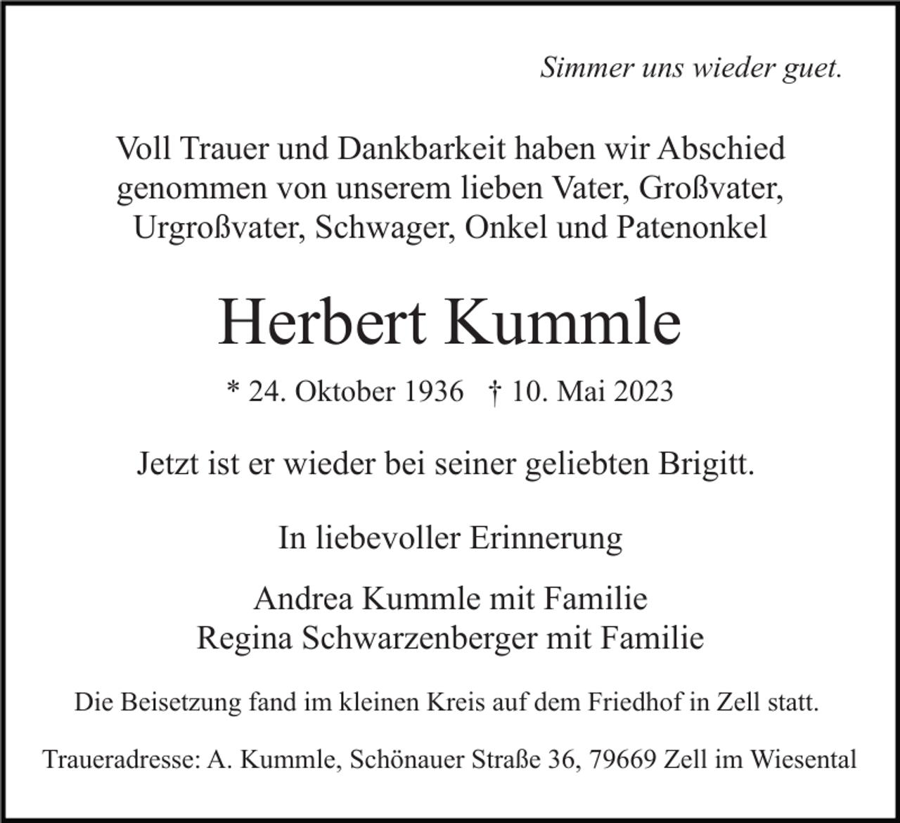 <p>Simmer uns wieder guet.</p><p>Voll Trauer und Dankbarkeit haben wir Abschied<br />genommen von unserem lieben Vater, Großvater,<br />Urgroßvater, Schwager, Onkel und Patenonkel</p><p>Herbert Kummle<br />* 24. Oktober 1936 † 10. Mai 2023</p><p>Jetzt ist er wieder bei seiner geliebten Brigitt.<br />In liebevoller Erinnerung<br />Andrea Kummle mit Familie<br />Regina Schwarzenberger mit Familie<br />Die Beisetzung fand im kleinen Kreis auf dem Friedhof in Zell statt.<br />Traueradresse: A. Kummle, Schönauer Straße 36, 79669 Zell im Wiesental</p>