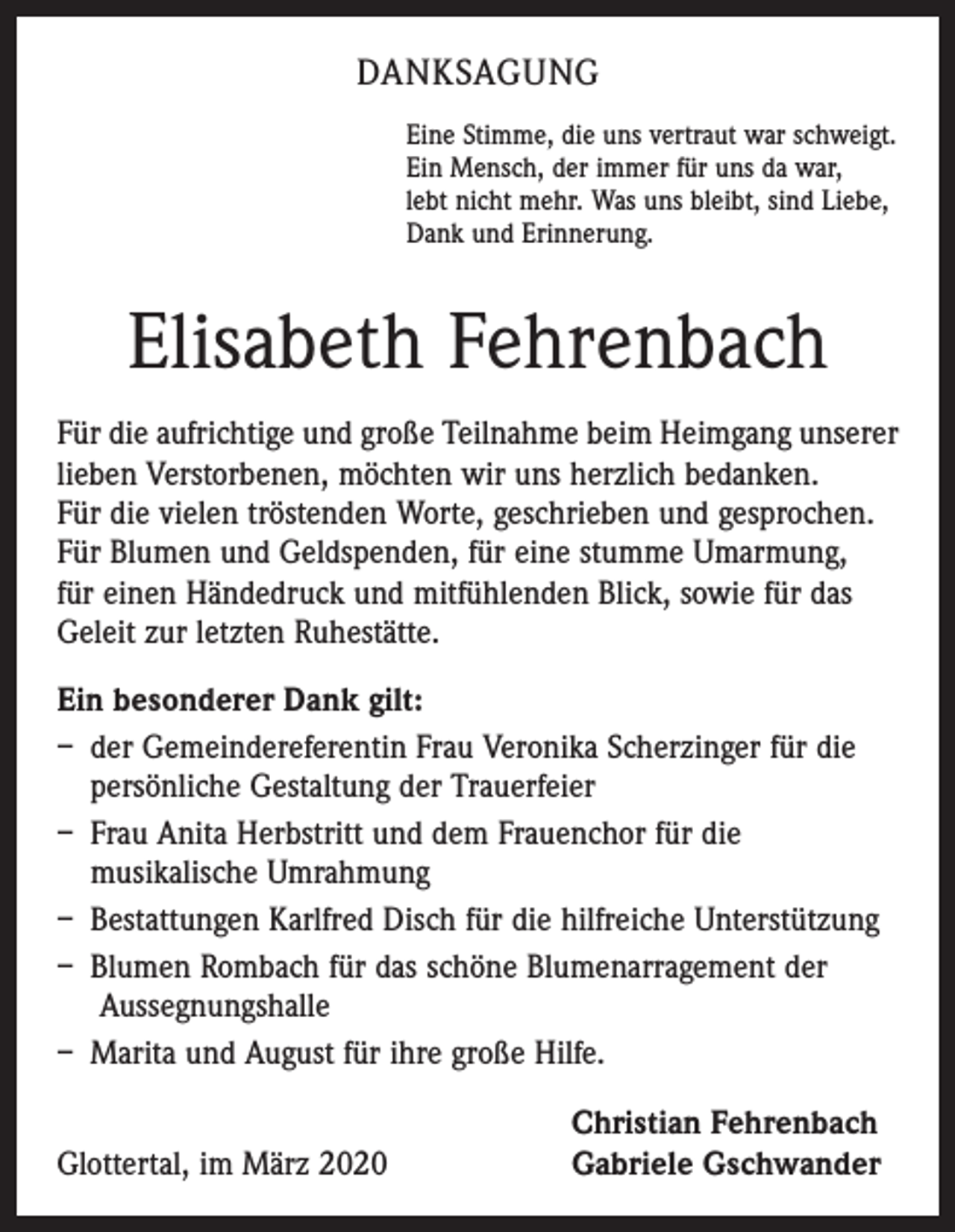 <p>DANKSAGUNG<br />Eine Stimme, die uns vertraut war schweigt.<br />Ein Mensch, der immer für uns da war,<br />lebt nicht mehr. Was uns bleibt, sind Liebe,<br />Dank und Erinnerung.</p><p>Elisabeth Fehrenbach<br />Für die aufrichtige und große Teilnahme beim Heimgang unserer<br />lieben Verstorbenen, möchten wir uns herzlich bedanken.<br />Für die vielen tröstenden Worte, geschrieben und gesprochen.<br />Für Blumen und Geldspenden, für eine stumme Umarmung,<br />für einen Händedruck und mitfühlenden Blick, sowie für das<br />Geleit zur letzten Ruhestätte.<br />Ein besonderer Dank gilt:<br />– der Gemeindereferentin Frau Veronika Scherzinger für die<br />persönliche Gestaltung der Trauerfeier<br />– Frau Anita Herbstritt und dem Frauenchor für die<br />musikalische Umrahmung<br />– Bestattungen Karlfred Disch für die hilfreiche Unterstützung<br />– Blumen Rombach für das schöne Blumenarragement der<br />Aussegnungshalle<br />– Marita und August für ihre große Hilfe.</p><p>Glottertal, im März 2020</p><p>Christian Fehrenbach<br />Gabriele Gschwander</p>