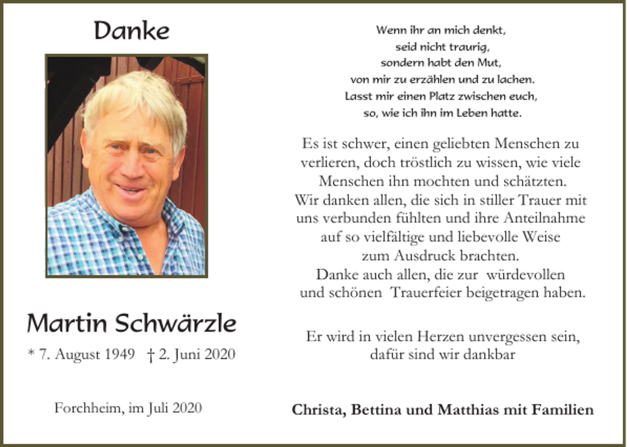 <p>Danke</p><p>Wenn ihr an mich denkt,<br />seid nicht traurig,<br />sondern habt den Mut,<br />von mir zu erzählen und zu lachen.<br />Lasst mir einen Platz zwischen euch,<br />so, wie ich ihn im Leben hatte.</p><p>Es ist schwer, einen geliebten Menschen zu<br />verlieren, doch tröstlich zu wissen, wie viele<br />Menschen ihn mochten und schätzten.<br />Wir danken allen, die sich in stiller Trauer mit<br />uns verbunden fühlten und ihre Anteilnahme<br />auf so vielfältige und liebevolle Weise<br />zum Ausdruck brachten.<br />Danke auch allen, die zur würdevollen<br />und schönen Trauerfeier beigetragen haben.</p><p>Martin Schwärzle<br />* 7. August 1949 † 2. Juni 2020</p><p>Er wird in vielen Herzen unvergessen sein,<br />dafür sind wir dankbar</p><p>Forchheim, im Juli 2020</p><p>Christa, Bettina und Matthias mit Familien</p>