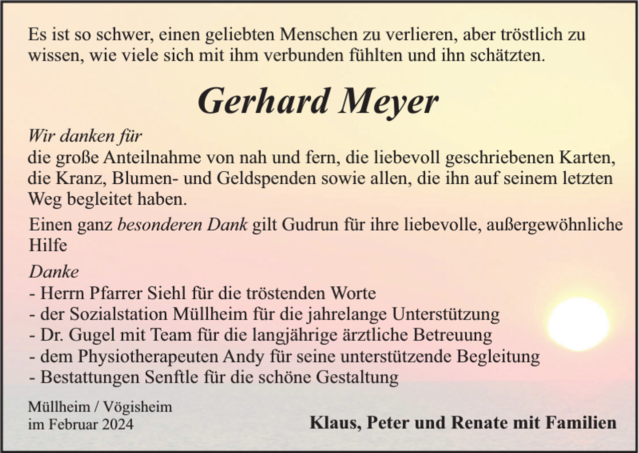 <p>Es ist so schwer, einen geliebten Menschen zu verlieren, aber tröstlich zu<br />wissen, wie viele sich mit ihm verbunden fühlten und ihn schätzten.</p><p>Gerhard Meyer<br />Wir danken für<br />die große Anteilnahme von nah und fern, die liebevoll geschriebenen Karten,<br />die Kranz, Blumen- und Geldspenden sowie allen, die ihn auf seinem letzten<br />Weg begleitet haben.<br />Einen ganz besonderen Dank gilt Gudrun für ihre liebevolle, außergewöhnliche<br />Hilfe<br />Danke<br />- Herrn Pfarrer Siehl für die tröstenden Worte<br />- der Sozialstation Müllheim für die jahrelange Unterstützung<br />- Dr. Gugel mit Team für die langjährige ärztliche Betreuung<br />- dem Physiotherapeuten Andy für seine unterstützende Begleitung<br />- Bestattungen Senftle für die schöne Gestaltung<br />Müllheim / Vögisheim<br />im Februar 2024</p><p>Klaus, Peter und Renate mit Familien</p>