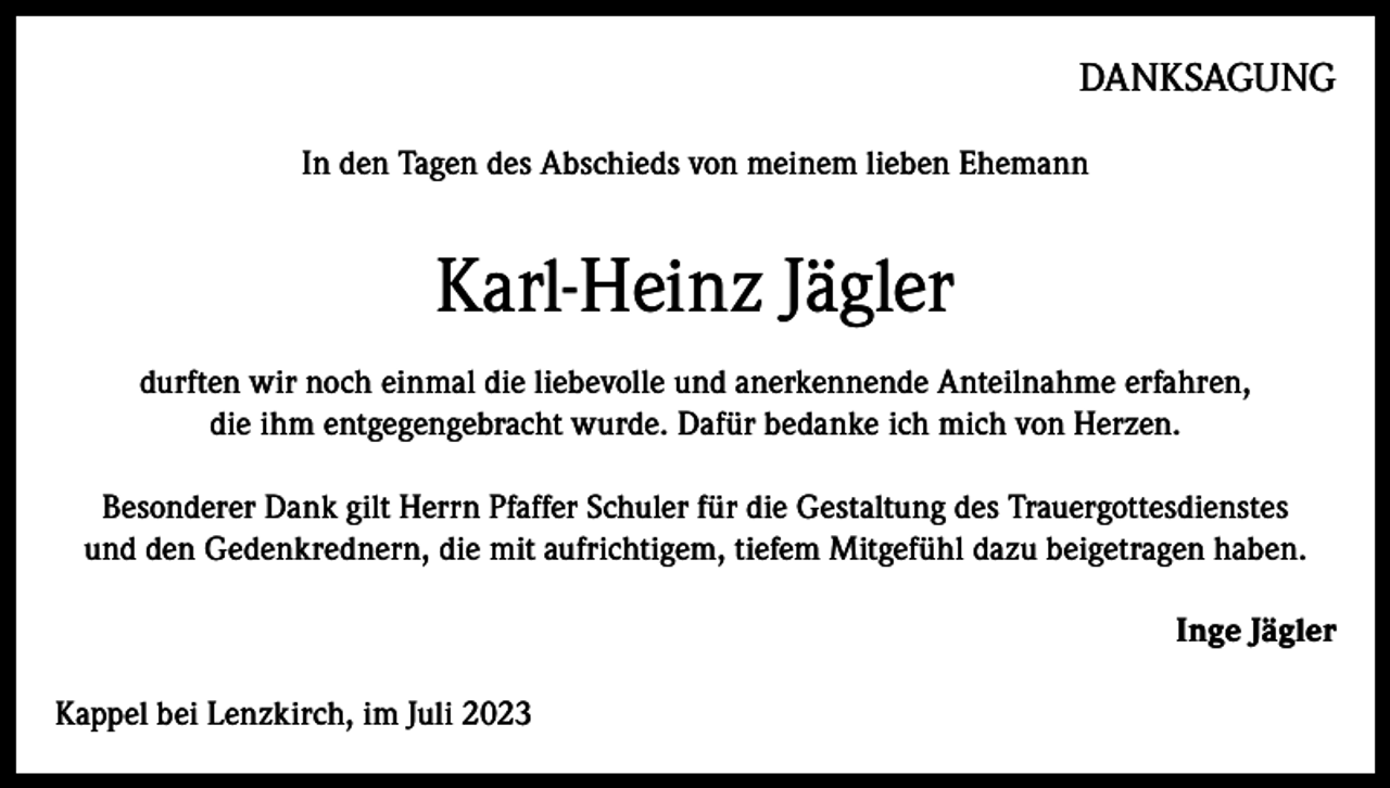 <p>DANKSAGUNG<br />In den Tagen des Abschieds von meinem lieben Ehemann</p><p>Karl-Heinz Jägler<br />durften wir noch einmal die liebevolle und anerkennende Anteilnahme erfahren,<br />die ihm entgegengebracht wurde. Dafür bedanke ich mich von Herzen.<br />Besonderer Dank gilt Herrn Pfaffer Schuler für die Gestaltung des Trauergottesdienstes<br />und den Gedenkrednern, die mit aufrichtigem, tiefem Mitgefühl dazu beigetragen haben.<br />Inge Jägler<br />Kappel bei Lenzkirch, im Juli 2023</p>