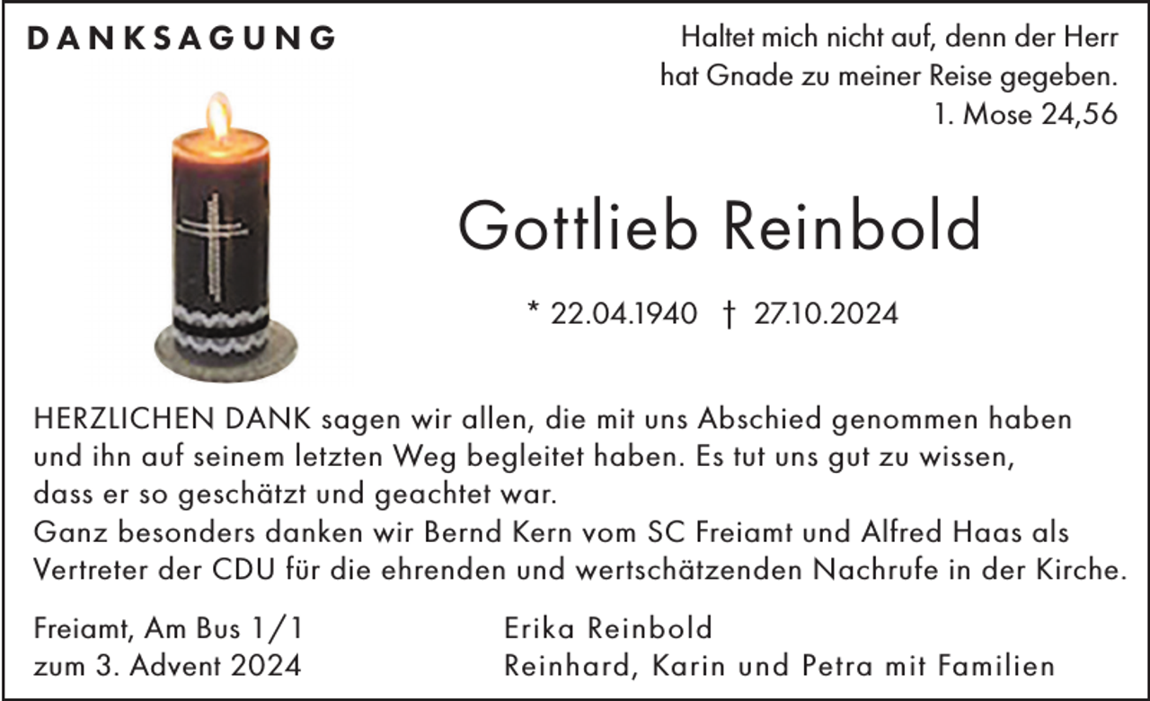 <p>DANKSAGUNG</p><p>Haltet mich nicht auf, denn der Herr<br />hat Gnade zu meiner Reise gegeben.<br />1. Mose 24,56</p><p>Gottlieb Reinbold<br />* 22.04.1940 † 27.10.2024<br />HERZLICHEN DANK sagen wir allen, die mit uns Abschied genommen haben<br />und ihn auf seinem letzten Weg begleitet haben. Es tut uns gut zu wissen,<br />dass er so geschätzt und geachtet war.<br />Ganz besonders danken wir Bernd Kern vom SC Freiamt und Alfred Haas als<br />Vertreter der CDU für die ehrenden und wertschätzenden Nachrufe in der Kirche.<br />Freiamt, Am Bus 1/1<br />zum 3. Advent 2024</p><p>Erika Reinbold<br />Reinhard, Karin und Petra mit Familien</p>