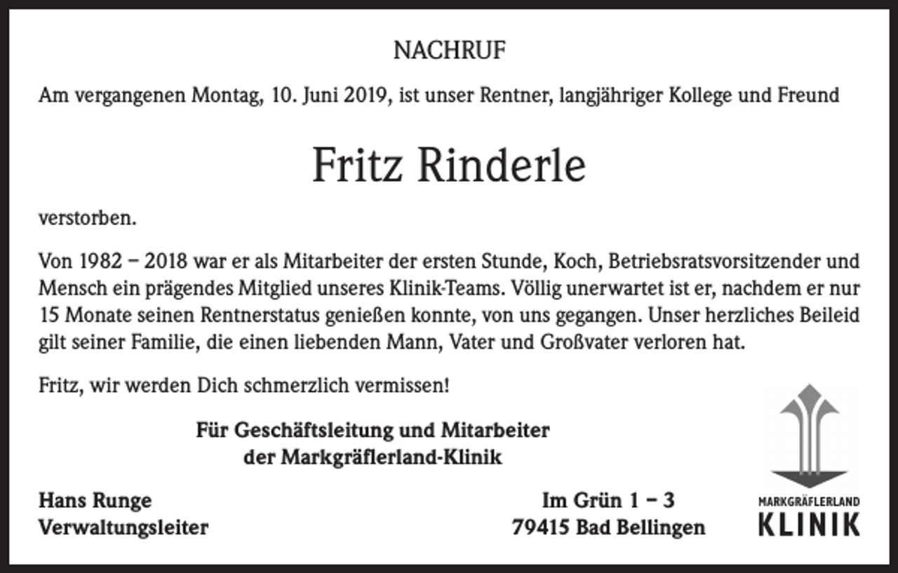 <p>NACHRUF<br />Am vergangenen Montag, 10. Juni 2019, ist unser Rentner, langjähriger Kollege und Freund</p><p>Fritz Rinderle<br />verstorben.<br />Von 1982 – 2018 war er als Mitarbeiter der ersten Stunde, Koch, Betriebsratsvorsitzender und<br />Mensch ein prägendes Mitglied unseres Klinik-Teams. Völlig unerwartet ist er, nachdem er nur<br />15 Monate seinen Rentnerstatus genießen konnte, von uns gegangen. Unser herzliches Beileid<br />gilt seiner Familie, die einen liebenden Mann, Vater und Großvater verloren hat.<br />Fritz, wir werden Dich schmerzlich vermissen!<br />Für Geschäftsleitung und Mitarbeiter<br />der Markgräflerland-Klinik<br />Hans Runge<br />Verwaltungsleiter</p><p>Im Grün 1 – 3<br />79415 Bad Bellingen</p>